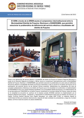 www.diremmoq.gob.pe
Dirección Regional de Energía y Minas - Moquegua
Av. Balta N° 401, Telefax: 053 463335
Email: webmaster@diremmoq.gob.pe, rmoquegua@minem.gob.pe
GOBIERNO REGIONAL MOQUEGUA
DIRECCIÓN REGIONAL DE ENERGÍA Y MINAS
“promoviendo el desarrollo minero energético”
13 de Febrero del 2015
El GRM a través de la DREM asume el compromiso interinstitucional entre la
Municipalidad Distrital de Puquina, Electrosur y OSINERGMIN, que permitirá
solucionar la problemática de deficiencia del servicio eléctrico a localidades del
distrito de Puquina
Frente a las deficiencias del servicio eléctrico a localidades del distrito de Puquina el Gobierno Regional Moquegua a
través de la Dirección Regional de Energía y Mimas asume el compromiso interinstitucional entre la Municipalidad
Distrital de Puquina, Electrosur y OSINERGMIN, que permitirá solucionar la problemática de varios años de deficiencia
del servicio eléctrico a localidades del distrito de Puquina, llevándose a cabo la reunión en el distrito de Puquina con la
participación del personal técnico de las distintas oficinas presentes; debatiéndose los antecedentes del área de
concesión perteneciente a Electrosur en el distrito de Puquina que en la actualidad no lo administra, la implementación
de PRONAMACH de la mini central hidráulica transferida a la municipalidad distrital de Puquina y la implementación de
la red secundaria por FONCODES en el distrito Puquina, transfiriendo al municipio distrital de Puquina, estas dos obras
en la actualidad se encuentra en usufructo de la empresa privada ECOSAG asimismo la implementación por el
Gobierno Regional del proyecto “Ampliación y mejoramiento en Electrificación Rural para los Distritos de Puquina y la
Capilla, Provincia General Sánchez Cerro Región Moquegua” con código SNIP 41395, no habiendo logrado la
conformidad de Obra por presentar observaciones, después de haber analizado los antecedentes y luego de un amplio
debate, se firmó el acta de acuerdo con plazos establecidos.
Dirección de Energía
Moquegua, 13 de febrero de 2015
NOTA DE PRENSA 003-2015/DREM.M
 