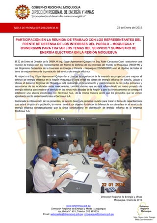 www.diremmoq.gob.pe
Dirección Regional de Energía y Minas - Moquegua
Av. Balta N° 401, Telefax: 053 463335
Email: webmaster@diremmoq.gob.pe, rmoquegua@minem.gob.pe
GOBIERNO REGIONAL MOQUEGUA
DIRECCIÓN REGIONAL DE ENERGÍA Y MINAS
“promoviendo el desarrollo minero energético”
25 de Enero del 2016
PARTICIPACIÓN EN LA REUNIÓN DE TRABAJO CON LOS REPRESENTANTES DEL
FRENTE DE DEFENSA DE LOS INTERESES DEL PUEBLO – MOQUEGUA Y
OSINERGMIN PARA TRATAR LOS TEMAS DEL SERVICIO Y SUMINISTRO DE
ENERGÍA ELÉCTRICA EN LA REGIÓN MOQUEGUA
El 22 de Enero el Director de la DREM.M Ing. Edgar Ayamamani Quispe y el Ing. Rider Carcausto Ccori sostuvieron una
reunión de trabajo con los representantes del Frente de Defensa de los Intereses del Pueblo de Moquegua (FEDIP-M) y
del Organismo Supervisor de la Inversión en Energía y Minería - Moquegua (OSINERGMIN) con el objetivo de tratar el
tema de mejoramiento de la prestación del servicio de energía eléctrica.
Al respecto el Ing. Edgar Ayamamani Quispe dio a conocer la importancia de la inversión en proyectos para mejorar el
servicio de energía eléctrica en la Región Moquegua y para evitar los cortes de energía eléctrica en Ichuña, Lloque y
Ubinas el Gobierno Regional de Moquegua está realizando el mejoramiento y mantenimiento de las redes primarias y
secundarias de las localidades antes mencionadas, también sostuvo que se está reformulando un nuevo proyecto de
energía eléctrica para mejorar el servicio en las zonas más alejadas de la Región y para su financiamiento se conseguirá
establecer una alianza estratégica con Electrosur S.A., de la misma manera acotó que los proyectos que se vienen
ejecutando en Ilo serán transferidos a Electrosur S.A.
Culminada la intervención de los presentes, se acordó tener una próxima reunión para tratar el tema de capacitaciones
que estará dirigida a la población, la misma tendrá por objetivo fortalecer la defensa de sus derechos en el servicio de
energía eléctrica conceptualizando que la única concesionaria en distribución de energía eléctrica es la empresa
Electrosur S.A.
Dirección Regional de Energía y Minas
Moquegua, Enero de 2016
NOTA DE PRENSA 007-2016/DREM.M
 