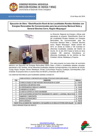 www.diremmoq.gob.pe 
Dirección Regional de Energía y Minas - Moquegua 
Av. Balta N° 401, Telefax: 053 463335 
Email: webmaster@diremmoq.gob.pe, rmoquegua@minem.gob.pe 
GOBIERNO REGIONAL MOQUEGUA 
DIRECCIÓN REGIONAL DE ENERGÍA Y MINAS 
“promoviendo el desarrollo minero energético” 
12 de Mayo del 2014 Ejecución de Obra: “Electrificación Rural de las Localidades Rurales Aisladas con Energías Renovables No Convencionales para las provincias Mariscal Nieto y General Sánchez Cerro, Región Moquegua” 
La Dirección Regional de Energía y Minas está ejecutando el proyecto “Electrificación Rural de las Localidades Rurales Aisladas con Energías Renovables No Convencionales para las Provincias Mariscal Nieto y General Sánchez Cerro, Región Moquegua”, desde octubre del 2013, en donde se instaló a 126 viviendas en diferentes localidades aisladas del Distrito de Ichuña. En el año 2014 hasta la fecha se tiene instalado 180 sistemas fotovoltaicos en diferentes localidades de los distritos de San Cristobal, Ubinas, Matalaque y Puquina. 
Con este proyecto se busca dotar de suministro eléctrico con Recursos de Energías Renovables (RER) Solar y Eólico a localidades aisladas ubicadas, atendiendo a 831 familias, de las diferentes localidades aisladas correspondientes a los distritos de Ichuña, Yunga, lloque, Chojata, Ubinas, Matalaque, Omate, Cuchumbaya, Puquina, Coalaque, Quinistaquillas y San Cristobal. El proyecto tiene un avance físico de 48.62% y financiero del 78.52%. Los sistemas fotovoltaicos para localidades aisladas consiste en: 
NOTA DE PRENSA 008-2014/DREM.M  