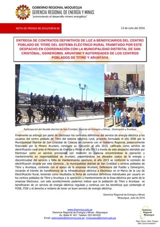 www.diremmoq.gob.pe
Gerencia Regional de Energía y Minas - Moquegua
Av. Balta N° 401, Telefax: 053 463335
Email: webmaster@diremmoq.gob.pe, rmoquegua@minem.gob.pe
GOBIERNO REGIONAL MOQUEGUA
GERENCIA REGIONAL DE ENERGÍA Y MINAS
“promoviendo el desarrollo minero energético”
13 de Julio del 2016
ENTREGA DE CONTRATOS DEFINITIVOS DE LUZ A BENEFICIARIOS DEL CENTRO
POBLADO DE TITIRE DEL SISTEMA ELÉCTRICO RURAL TRAMITADO POR ESTE
DESPACHO EN COORDINACIÓN CON LA MUNICIPALIDAD DISTRITAL DE SAN
CRISTÓBAL, OSINERGMIN, ARUNTANI Y AUTORIDADES DE LOS CENTROS
POBLADOS DE TITIRE Y ARUNTAYA
Participación del Alcalde distrital de San Cristóbal, Gerente de Energías y Minas, Osinergmin y Aruntani
Finalmente se entregó por parte de Electrosur los contratos definitivos del servicio de energía eléctrica a los
usuarios del centro poblado de Titire del sistema eléctrico rural, proyecto formulado el año 2006 por la
Municipalidad Distrital de San Cristobal de Calacoa en convenio con el Gobierno Regional, posteriormente
financiado por la Minera Aruntani, concluida su ejecución el año 2010, calificado como servicio de
electrificación rural ante el Ministerio de Energía y Minas el año 2013 a través de este despacho atendido por
Electrosur como un servicio provisional con medición en Calacoa encontrándose la operación y
mantenimiento en responsabilidad de Aruntani, presentándose los elevados costos de la energía y
discontinuidad del servicio y falta de mantenimiento oportuno, el año 2015 se conformó la comisión de
electrificación dirigida por esta Gerencia , la municipalidad distrital de San Cristóbal y centros poblados de
Titire y Aruntaya, contando con el apoyo de la empresa Aruntani, Defensoría del Pueblo y Osinergmin,
iniciando el trámite de transferencia de la infraestructura eléctrica a Electrosur en el Marco de la Ley de
Electrificación Rural, teniendo como resultados la firma de contratos definitivos individuales por usuario en
los centros poblados de Titire y Aruntaya y la operación y mantenimiento de la línea eléctrica por parte de la
empresa Electrosur, con este acontecimiento podemos indicar que la población de Titire y Aruntaya se
beneficiaran de un servicio de energía eléctrica regulado y continuo con los beneficios que contempla el
FOSE, FISE y el derecho a reclamo de tener un buen servicio de energía eléctrica.
Gerencia Regional de Energía y Minas
Moquegua, Julio de 2016
NOTA DE PRENSA 08-2016/GREM.M
 
