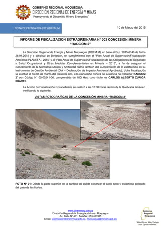 www.diremmoq.gob.pe
Dirección Regional de Energía y Minas - Moquegua
Av. Balta N° 401, Telefax: 053 463335
Email: webmaster@diremmoq.gob.pe, rmoquegua@minem.gob.pe
GOBIERNO REGIONAL MOQUEGUA
DIRECCIÓN REGIONAL DE ENERGÍA Y MINAS
“Promoviendo el Desarrollo Minero Energético”
10 de Marzo del 2015
INFORME DE FISCALIZACION EXTRAORDINARIA N° 003 CONCESION MINERA
“RADCOM 2”
La Dirección Regional de Energía y Minas Moquegua (DREM.M), en base al Exp. 2015-0146 de fecha
28.01.2015 y a solicitud de Dirección, en cumplimiento con el “Plan Anual de Supervisión/Fiscalización
Ambiental PLANEFA - 2015” y al “Plan Anual de Supervisión/Fiscalización de las Obligaciones de Seguridad
y Salud Ocupacional y Otras Medidas Complementarias en Minería – 2015”, a fin de asegurar el
cumplimiento de la Normativa Minera y Ambiental como también del Cumplimiento de lo establecido en su
Instrumento de Gestión Ambiental (DÍA – Declaración de Impacto Ambiental Aprobado); dicha fiscalización
se efectuó el día 05 de marzo del presente año, a la concesión minera de sustancia no metálica “RADCOM
2” con Código N° 05-00241-06, comprendida de 100 Has, cuyo titular es CARLOS ALBERTO ZUÑIGA
IRIARTE.
La Acción de Fiscalización Extraordinaria se realizó a las 10:00 horas dentro de la Quebrada Jiménez,
verificando lo siguiente:
VISTAS FOTOGRAFÍCAS DE LA CONCESIÓN MINERA “RADCOM 2”
FOTO N° 01: Desde la parte superior de la cantera se puede observar el suelo seco y escamoso producto
del paso de las lluvias.
NOTA DE PRENSA 009-2015/DREM.M
 