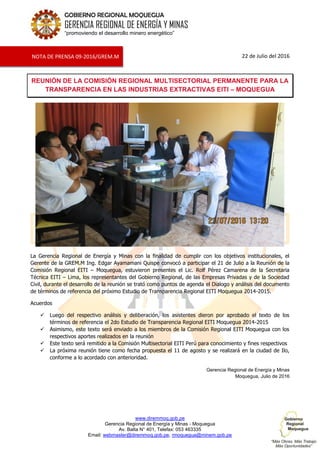 www.diremmoq.gob.pe
Gerencia Regional de Energía y Minas - Moquegua
Av. Balta N° 401, Telefax: 053 463335
Email: webmaster@diremmoq.gob.pe, rmoquegua@minem.gob.pe
GOBIERNO REGIONAL MOQUEGUA
GERENCIA REGIONAL DE ENERGÍA Y MINAS
“promoviendo el desarrollo minero energético”
22 de Julio del 2016
REUNIÓN DE LA COMISIÓN REGIONAL MULTISECTORIAL PERMANENTE PARA LA
TRANSPARENCIA EN LAS INDUSTRIAS EXTRACTIVAS EITI – MOQUEGUA
La Gerencia Regional de Energía y Minas con la finalidad de cumplir con los objetivos institucionales, el
Gerente de la GREM.M Ing. Edgar Ayamamani Quispe convocó a participar el 21 de Julio a la Reunión de la
Comisión Regional EITI – Moquegua, estuvieron presentes el Lic. Rolf Pérez Camarena de la Secretaria
Técnica EITI – Lima, los representantes del Gobierno Regional, de las Empresas Privadas y de la Sociedad
Civil, durante el desarrollo de la reunión se trató como puntos de agenda el Dialogo y análisis del documento
de términos de referencia del próximo Estudio de Transparencia Regional EITI Moquegua 2014-2015.
Acuerdos
 Luego del respectivo análisis y deliberación, los asistentes dieron por aprobado el texto de los
términos de referencia el 2do Estudio de Transparencia Regional EITI Moquegua 2014-2015
 Asimismo, este texto será enviado a los miembros de la Comisión Regional EITI Moquegua con los
respectivos aportes realizados en la reunión
 Este texto será remitido a la Comisión Multisectorial EITI Perú para conocimiento y fines respectivos
 La próxima reunión tiene como fecha propuesta el 11 de agosto y se realizará en la ciudad de Ilo,
conforme a lo acordado con anterioridad.
Gerencia Regional de Energía y Minas
Moquegua, Julio de 2016
NOTA DE PRENSA 09-2016/GREM.M
 