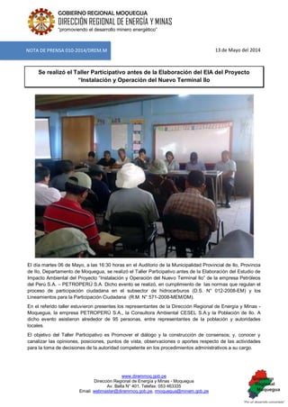 www.diremmoq.gob.pe 
Dirección Regional de Energía y Minas - Moquegua 
Av. Balta N° 401, Telefax: 053 463335 
Email: webmaster@diremmoq.gob.pe, rmoquegua@minem.gob.pe 
GOBIERNO REGIONAL MOQUEGUA 
DIRECCIÓN REGIONAL DE ENERGÍA Y MINAS 
“promoviendo el desarrollo minero energético” 
13 de Mayo del 2014 Se realizó el Taller Participativo antes de la Elaboración del EIA del Proyecto “Instalación y Operación del Nuevo Terminal Ilo 
El día martes 06 de Mayo, a las 16:30 horas en el Auditorio de la Municipalidad Provincial de Ilo, Provincia de Ilo, Departamento de Moquegua, se realizó el Taller Participativo antes de la Elaboración del Estudio de Impacto Ambiental del Proyecto “Instalación y Operación del Nuevo Terminal Ilo” de la empresa Petróleos del Perú S.A. – PETROPERÚ S.A. Dicho evento se realizó, en cumplimiento de las normas que regulan el proceso de participación ciudadana en el subsector de hidrocarburos (D.S. N° 012-2008-EM) y los Lineamientos para la Participación Ciudadana (R.M. N° 571-2008-MEM/DM). En el referido taller estuvieron presentes los representantes de la Dirección Regional de Energía y Minas - Moquegua, la empresa PETROPERÚ S.A., la Consultora Ambiental CESEL S.A.y la Población de Ilo. A dicho evento asistieron alrededor de 95 personas, entre representantes de la población y autoridades locales. El objetivo del Taller Participativo es Promover el diálogo y la construcción de consensos; y, conocer y canalizar las opiniones, posiciones, puntos de vista, observaciones o aportes respecto de las actividades para la toma de decisiones de la autoridad competente en los procedimientos administrativos a su cargo. 
NOTA DE PRENSA 010-2014/DREM.M  