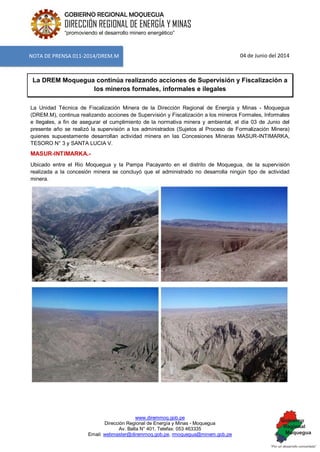 www.diremmoq.gob.pe 
Dirección Regional de Energía y Minas - Moquegua 
Av. Balta N° 401, Telefax: 053 463335 
Email: webmaster@diremmoq.gob.pe, rmoquegua@minem.gob.pe 
GOBIERNO REGIONAL MOQUEGUA 
DIRECCIÓN REGIONAL DE ENERGÍA Y MINAS 
“promoviendo el desarrollo minero energético” 
04 de Junio del 2014 La DREM Moquegua continúa realizando acciones de Supervisión y Fiscalización a los mineros formales, informales e ilegales La Unidad Técnica de Fiscalización Minera de la Dirección Regional de Energía y Minas - Moquegua (DREM.M), continua realizando acciones de Supervisión y Fiscalización a los mineros Formales, Informales e Ilegales, a fin de asegurar el cumplimiento de la normativa minera y ambiental, el día 03 de Junio del presente año se realizó la supervisión a los administrados (Sujetos al Proceso de Formalización Minera) quienes supuestamente desarrollan actividad minera en las Concesiones Mineras MASUR-INTIMARKA, TESORO N° 3 y SANTA LUCIA V. MASUR-INTIMARKA.- Ubicado entre el Rio Moquegua y la Pampa Pacayanto en el distrito de Moquegua, de la supervisión realizada a la concesión minera se concluyó que el administrado no desarrolla ningún tipo de actividad minera. 
NOTA DE PRENSA 011-2014/DREM.M  
