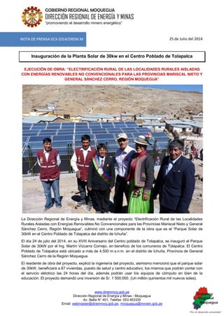 www.diremmoq.gob.pe 
Dirección Regional de Energía y Minas - Moquegua 
Av. Balta N° 401, Telefax: 053 463335 
Email: webmaster@diremmoq.gob.pe, rmoquegua@minem.gob.pe 
GOBIERNO REGIONAL MOQUEGUA 
DIRECCIÓN REGIONAL DE ENERGÍA Y MINAS 
“promoviendo el desarrollo minero energético” 
25 de Julio del 2014 Inauguración de la Planta Solar de 30kw en el Centro Poblado de Tolapalca EJECUCIÓN DE OBRA: “ELECTRIFICACIÓN RURAL DE LAS LOCALIDADES RURALES AISLADAS CON ENERGÍAS RENOVABLES NO CONVENCIONALES PARA LAS PROVINCIAS MARISCAL NIETO Y GENERAL SÁNCHEZ CERRO, REGIÓN MOQUEGUA” 
La Dirección Regional de Energía y Minas, mediante el proyecto “Electrificación Rural de las Localidades Rurales Aisladas con Energías Renovables No Convencionales para las Provincias Mariscal Nieto y General Sánchez Cerro, Región Moquegua”, culminó con una componente de la obra que es el “Parque Solar de 30kW en el Centro Poblado de Tolapalca del distrito de Ichuña”. El día 24 de julio del 2014, en su XVIII Aniversario del Centro poblado de Tolapalca, se inauguró el Parque Solar de 30kW por el Ing. Martín Vizcarra Cornejo, en beneficio de los comuneros de Tolapalca. El Centro Poblado de Tolapalca está ubicado a más de 4,500 m.s.n.m. en el distrito de Ichuña, Provincia de General Sánchez Cerro de la Región Moquegua. El residente de obra del proyecto, explicó la ingeniería del proyecto, asimismo mencionó que el parque solar de 30kW, beneficiará a 87 viviendas, puesto de salud y centro educativo, los mismos que podrán contar con el servicio eléctrico las 24 horas del día, además podrán usar los equipos de cómputo en bien de la educación. El proyecto demandó una inversión de S/. 1´500,000. (Un millón quinientos mil nuevos soles). 
NOTA DE PRENSA 013-2014/DREM.M  