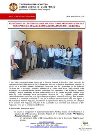 www.diremmoq.gob.pe
Gerencia Regional de Energía y Minas - Moquegua
Av. Balta N° 401, Telefax: 053 463335
Email: webmaster@diremmoq.gob.pe, rmoquegua@minem.gob.pe
GOBIERNO REGIONAL MOQUEGUA
GERENCIA REGIONAL DE ENERGÍA Y MINAS
“promoviendo el desarrollo minero energético”
14 de Setiembre del 2016
REUNIÓN DE LA COMISIÓN REGIONAL MULTISECTORIAL PERMANENTE PARA LA
TRANSPARENCIA EN LAS INDUSTRIAS EXTRACTIVAS EITI – MOQUEGUA
El Ing. Edgar Ayamamani Quispe gerente de la Gerencia Regional de Energía y Minas convocó a los
integrantes de la Comisión Regional EITI – Moquegua a participar el día 14 de Setiembre del presente a la
reunión de la Comisión Regional Multisectorial Permanente para la Transparencia en las Industrias
Extractivas EITI – Moquegua, estuvieron presentes el Sr. Emilio Euribe Rojas (Vicegobernador GORE
Moquegua), Luis Chambilla Mamani (Gerencia de Planificación y Presupuesto GORE Moquegua), Guillermo
Verástegui Carranza (CONREDE), Ancelma Flores Garibay (CEOP Ilo), Alfredo Mogrovejo Jáuregui (Anglo
American), Efraín Valdarrago Apaza (Municipalidad Provincial de Ilo), Leopoldo Quispe Mamani
(Municipalidad Distrital de Torata), Luis Trigoso Palao (Municipalidad Distrital de Pacocha) y el Lic. Rolf Pérez
Camarena de la Secretaria Técnica EITI – Lima, en el desarrollo de la reunión se trató como agenda la
Actualización del Plan EITI Moquegua, Actualización de representación del estado, sociedad civil y empresa
de la Comisión EITI Moquegua, Inclusión de las autoridades sub nacionales para pertenecer a EITI
Moquegua y otros que se consideraron pertinentes.
Se llegaron a los siguientes acuerdos:
Se aprueba la incorporación de Gobiernos Locales de lio, Torata y Pacocha y la modificatoria de la
estructura del EITI Regional vía Ordenanza Regional con el siguiente enunciado: "Por Gobierno
Regional y Gobiernos Locales
- Un representante titular y (01) representante alterno de la Gobernación Regional, quien
preside.
NOTA DE PRENSA 13-2016/GREM.M
 