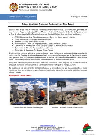 www.diremmoq.gob.pe 
Dirección Regional de Energía y Minas - Moquegua 
Av. Balta N° 401, Telefax: 053 463335 
Email: webmaster@diremmoq.gob.pe, rmoquegua@minem.gob.pe 
GOBIERNO REGIONAL MOQUEGUA 
DIRECCIÓN REGIONAL DE ENERGÍA Y MINAS 
“promoviendo el desarrollo minero energético” 
05 de Agosto del 2014 Primer Monitoreo Ambiental Participativo – Mina Tucari Los días 30 y 31 de Julio el Comité de Monitoreo Ambiental Participativo – Grupo Aruntani, presidido por esta Dirección Regional llevó cabo el Primer Monitoreo Ambiental Participativo de Calidad de Agua y Aire en el Área de Influencia de la Mina Tucari de la empresa Aruntani SAC; en dicho monitoreo participaron: 
 DREM Moquegua: Blga. Gilma Quispe Maquera, Bach. Ing. Karen Mamani Libandro 
 GORE Moquegua: Lic. Rodolfo Angles Montesinos 
 Aruntani SAC: Ing. Abel Yurivilca Puchoc 
 Asociación Civil Labor: Lic. Jorge BejarApaza, Jose Luis Gaitán Cornejo 
 Comunidad de Aruntaya: Sr. Ruben Vasquez Quispe, Sr. Martín Chipana Ventura 
 Comunidad de Titire: Sr. Francisco Catacora Carbajal 
 Comunidad de Jancopujo: Sr. Nicanor Ticona Ramos 
El laboratorio a cargo de la toma de muestras de aire y agua (así como el posterior análisis y presentación de informe) fue Servicios Analíticos Generales SAC, el mismo que fue elegido por el Comité de Monitoreo para que realice los monitoreos correspondientes al año 2014. Cabe indicar que el laboratorio SAG remitirá a esta Dirección Regional los resultados del primer monitoreo en aproximadamente 25 días. Los puntos establecidos para el monitoreo ambiental participativo fueron elegidos por las comunidades el año 2008, cuando se formó el Comité de Monitoreo Ambiental Participativo – Grupo Aruntani. Se agradece a los representantes de las instituciones y comunidades, ya que su participación en estos monitoreos tiene un sentido clave, para fortalecer los vínculos de confianza entre la población, empresa minera y estado. Monitoreo de Calidad de Aire 
Estación Pichuani: Instalación de Equipo 
Estación Callancani: Instalación de Equipos 
NOTA DE PRENSA 014-2014/DREM.M  