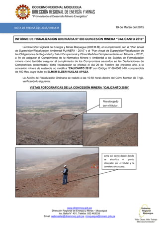 www.diremmoq.gob.pe
Dirección Regional de Energía y Minas - Moquegua
Av. Balta N° 401, Telefax: 053 463335
Email: webmaster@diremmoq.gob.pe, rmoquegua@minem.gob.pe
GOBIERNO REGIONAL MOQUEGUA
DIRECCIÓN REGIONAL DE ENERGÍA Y MINAS
“Promoviendo el Desarrollo Minero Energético”
19 de Marzo del 2015
INFORME DE FISCALIZACION ORDINARIA N° 003 CONCESION MINERA “CALICANTO 2010”
La Dirección Regional de Energía y Minas Moquegua (DREM.M), en cumplimiento con el “Plan Anual
de Supervisión/Fiscalización Ambiental PLANEFA - 2015” y al “Plan Anual de Supervisión/Fiscalización de
las Obligaciones de Seguridad y Salud Ocupacional y Otras Medidas Complementarias en Minería – 2015”,
a fin de asegurar el Cumplimiento de la Normativa Minera y Ambiental a los Sujetos de Formalización
minera como también asegurar el cumplimiento de los Compromisos asumidos en las Declaraciones de
Compromisos presentadas; dicha fiscalización se efectuó el día 26 de Febrero del presente año, a la
concesión minera de sustancia no metálica “CALICANTO 2010” con Código N° 68-00061-10, comprendida
de 100 Has, cuyo titular es ELMER ELDER RUELAS APAZA.
La Acción de Fiscalización Ordinaria se realizó a las 10:50 horas dentro del Cerro Montón de Trigo,
verificando lo siguiente:
VISTAS FOTOGRAFÍCAS DE LA CONCESIÓN MINERA “CALICANTO 2010”
NOTA DE PRENSA 014-2015/DREM.M
Pto otorgado
por el titular.
Cima del cerro desde donde
se visualiza el punto
otorgado por el titular y la
carretera de acceso.
 