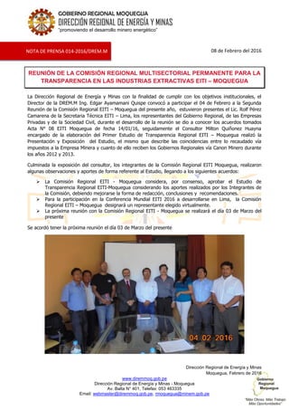 www.diremmoq.gob.pe
Dirección Regional de Energía y Minas - Moquegua
Av. Balta N° 401, Telefax: 053 463335
Email: webmaster@diremmoq.gob.pe, rmoquegua@minem.gob.pe
GOBIERNO REGIONAL MOQUEGUA
DIRECCIÓN REGIONAL DE ENERGÍA Y MINAS
“promoviendo el desarrollo minero energético”
08 de Febrero del 2016
REUNIÓN DE LA COMISIÓN REGIONAL MULTISECTORIAL PERMANENTE PARA LA
TRANSPARENCIA EN LAS INDUSTRIAS EXTRACTIVAS EITI – MOQUEGUA
La Dirección Regional de Energía y Minas con la finalidad de cumplir con los objetivos institucionales, el
Director de la DREM.M Ing. Edgar Ayamamani Quispe convocó a participar el 04 de Febrero a la Segunda
Reunión de la Comisión Regional EITI – Moquegua del presente año, estuvieron presentes el Lic. Rolf Pérez
Camarena de la Secretaria Técnica EITI – Lima, los representantes del Gobierno Regional, de las Empresas
Privadas y de la Sociedad Civil, durante el desarrollo de la reunión se dio a conocer los acuerdos tomados
Acta N° 08 EITI Moquegua de fecha 14/01/16, seguidamente el Consultor Milton Quiñonez Huayna
encargado de la elaboración del Primer Estudio de Transparencia Regional EITI – Moquegua realizó la
Presentación y Exposición del Estudio, el mismo que describe las coincidencias entre lo recaudado vía
impuestos a la Empresa Minera y cuanto de ello reciben los Gobiernos Regionales vía Canon Minero durante
los años 2012 y 2013.
Culminada la exposición del consultor, los integrantes de la Comisión Regional EITI Moquegua, realizaron
algunas observaciones y aportes de forma referente al Estudio, llegando a los siguientes acuerdos:
 La Comisión Regional EITI - Moquegua considera, por consenso, aprobar el Estudio de
Transparencia Regional EITI-Moquegua considerando los aportes realizados por los Integrantes de
la Comisión, debiendo mejorarse la forma de redacción, conclusiones y recomendaciones.
 Para la participación en la Conferencia Mundial EITI 2016 a desarrollarse en Lima, la Comisión
Regional EITI – Moquegua designará un representante elegido virtualmente.
 La próxima reunión con la Comisión Regional EITI - Moquegua se realizará el día 03 de Marzo del
presente
Se acordó tener la próxima reunión el día 03 de Marzo del presente
Dirección Regional de Energía y Minas
Moquegua, Febrero de 2016
NOTA DE PRENSA 014-2016/DREM.M
 