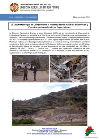 www.diremmoq.gob.pe 
Dirección Regional de Energía y Minas - Moquegua 
Av. Balta N° 401, Telefax: 053 463335 
Email: webmaster@diremmoq.gob.pe, rmoquegua@minem.gob.pe 
GOBIERNO REGIONAL MOQUEGUA 
DIRECCIÓN REGIONAL DE ENERGÍA Y MINAS 
“promoviendo el desarrollo minero energético” 
11 de Agosto del 2014 La DREM Moquegua en Cumplimiento al Planefa y el Plan Anual de Supervisión y Fiscalización ha realizado las Supervisiones La Dirección Regional de Energía y Minas Moquegua (DREM.M), en cumplimiento al “Plan Anual de Evaluación y Fiscalización Ambiental” y al “Plan Anual de Supervisión/Fiscalización de las Obligaciones de Seguridad y Salud Ocupacional y Otras Medidas Complementarias en Minería” correspondientes al presente año 2014, ha realizado Supervisiones los días 07- 08 de Agosto del presente en los distritos de Carumas, Matalaque y Ubinas, a fin de asegurar el cumplimiento de la normativa minera y ambiental como también el cumplimiento de los compromisos asumidos en la Declaración de Compromisos presentado en el Proceso de Formalización Minera, los derechos mineros supervisados en esta oportunidad son: “OLINDA II”, “MONTES DE ORO”, “GRACE” Y “DANILE SOL 1”, durante esta Supervisión programada se pudo identificar a una actividad minera ILEGAL desarrollada por la Empresa TAKANA INVERSIONES E.I.R.L. cuyo gerente es el señor Ángel Ovalle Rodríguez. 
NOTA DE PRENSA 015-2014/DREM.M  