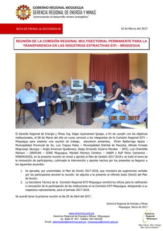 www.diremmoq.gob.pe
Gerencia Regional de Energía y Minas - Moquegua
Av. Balta N° 401, Telefax: 053 463335
Email: webmaster@diremmoq.gob.pe, rmoquegua@minem.gob.pe
GOBIERNO REGIONAL MOQUEGUA
GERENCIA REGIONAL DE ENERGÍA Y MINAS
“promoviendo el desarrollo minero energético”
10 de Marzo del 2017
REUNIÓN DE LA COMISIÓN REGIONAL MULTISECTORIAL PERMANENTE PARA LA
TRANSPARENCIA EN LAS INDUSTRIAS EXTRACTIVAS EITI – MOQUEGUA
El Gerente Regional de Energía y Minas Ing. Edgar Ayamamani Quispe, a fin de cumplir con los objetivos
institucionales, el 08 de Marzo del año en curso convocó a los integrantes de la Comisión Regional EITI –
Moquegua para sostener una reunión de trabajo, estuvieron presentes, Efrain Baldarrago Apaza -
Municipalidad Provincial de Ilo, Luis Trigoso Palao – Municipalidad Distrital de Pacocha, Alfredo Ernesto
Mogrovejo Jáuregui – Anglo American Quellaveco, Diego Armando Vizcarra Morales - SPCC, Luis Chambilla
Mamani – OREPLAN – GORE Moquegua, Maribel Pacheco Centeno – UNAM y Rolf Pérez Camarena -
MINEM/OGGS, en la presente reunión se revisó y aprobó el Plan de Gestión 2017-2018 y se trató el tema de
la renovación de participantes, culminada la intervención y aportes hechos por los presentes se llegaron a
los siguientes acuerdos:
1. Se aprueba, por unanimidad, el Plan de Acción 2017-2018, que incorpora las sugerencias vertidas
por los participantes durante la reunión. Se adjunta a la presente el referido texto (Word) del Plan
de Acción.
2. La Secretaria Técnica de la Comisión Regional EITI Moquegua remitirá los oficios para la ratificación
o renovación de la participación de las instituciones en la Comisión EITI Moquegua, designando a su
respectivo representante, para el periodo 2017-2018.
Se acordó tener la próxima reunión el día 05 de Abril del 2017.
Gerencia Regional de Energía y Minas
Moquegua, Marzo de 2017
NOTA DE PRENSA 16-2017/GREM.M
 