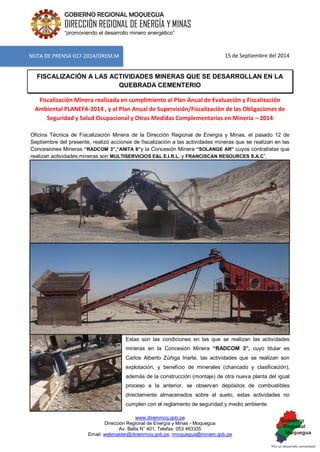 www.diremmoq.gob.pe 
Dirección Regional de Energía y Minas - Moquegua 
Av. Balta N° 401, Telefax: 053 463335 
Email: webmaster@diremmoq.gob.pe, rmoquegua@minem.gob.pe 
GOBIERNO REGIONAL MOQUEGUA 
DIRECCIÓN REGIONAL DE ENERGÍA Y MINAS 
“promoviendo el desarrollo minero energético” 
15 de Septiembre del 2014 FISCALIZACIÓN A LAS ACTIVIDADES MINERAS QUE SE DESARROLLAN EN LA QUEBRADA CEMENTERIO Fiscalización Minera realizada en cumplimiento al Plan Anual de Evaluación y Fiscalización Ambiental PLANEFA-2014 , y al Plan Anual de Supervisión/Fiscalización de las Obligaciones de Seguridad y Salud Ocupacional y Otras Medidas Complementarias en Minería – 2014 
Oficina Técnica de Fiscalización Minera de la Dirección Regional de Energía y Minas, el pasado 12 de Septiembre del presente, realizó acciones de fiscalización a las actividades mineras que se realizan en las Concesiones Mineras “RADCOM 3”,“ANITA II”y la Concesión Minera “SOLANGE AR” cuyos contratistas que realizan actividades mineras son MULTISERVICIOS E&L E.I.R.L. y FRANCISCAN RESOURCES S.A.C”. 
Estas son las condiciones en las que se realizan las actividades mineras en la Concesión Minera “RADCOM 3”, cuyo titular es Carlos Alberto Zúñiga Iriarte, las actividades que se realizan son explotación, y beneficio de minerales (chancado y clasificación), además de la construcción (montaje) de otra nueva planta del igual proceso a la anterior, se observan depósitos de combustibles directamente almacenados sobre el suelo, estas actividades no cumplen con el reglamento de seguridad y medio ambiente. 
NOTA DE PRENSA 017-2014/DREM.M  