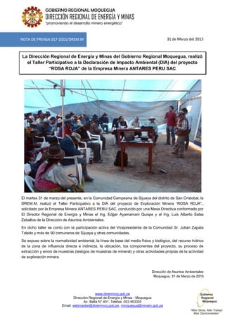 www.diremmoq.gob.pe
Dirección Regional de Energía y Minas - Moquegua
Av. Balta N° 401, Telefax: 053 463335
Email: webmaster@diremmoq.gob.pe, rmoquegua@minem.gob.pe
GOBIERNO REGIONAL MOQUEGUA
DIRECCIÓN REGIONAL DE ENERGÍA Y MINAS
“promoviendo el desarrollo minero energético”
31 de Marzo del 2015
La Dirección Regional de Energía y Minas del Gobierno Regional Moquegua, realizó
el Taller Participativo a la Declaración de Impacto Ambiental (DIA) del proyecto
“ROSA ROJA” de la Empresa Minera ANTARES PERU SAC
El martes 31 de marzo del presente, en la Comunidad Campesina de Sijuaya del distrito de San Cristobal, la
DREM.M, realizó el Taller Participativo a la DIA del proyecto de Exploración Minera “ROSA ROJA”.,
solicitado por la Empresa Minera ANTARES PERU SAC, conducido por una Mesa Directiva conformado por
El Director Regional de Energía y Minas el Ing. Edgar Ayamamani Quispe y el Ing. Luis Alberto Salas
Zeballos de la Dirección de Asuntos Ambientales.
En dicho taller se conto con la participación activa del Vicepresidente de la Comunidad Sr. Julian Zapata
Toledo y más de 90 comuneros de Sijuaya y otras comunidades.
Se expuso sobre la normatividad ambiental, la línea de base del medio físico y biológico, del recurso hídrico
de la zona de influencia directa e indirecta, la ubicación, los componentes del proyecto, su proceso de
extracción y envió de muestras (testigos de muestras de mineral) y otras actividades propias de la actividad
de exploración minera.
Dirección de Asuntos Ambientales
Moquegua, 31 de Marzo de 2015
NOTA DE PRENSA 017-2015/DREM.M
 