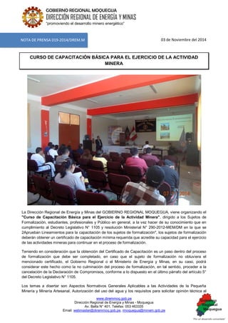 www.diremmoq.gob.pe
Dirección Regional de Energía y Minas - Moquegua
Av. Balta N° 401, Telefax: 053 463335
Email: webmaster@diremmoq.gob.pe, rmoquegua@minem.gob.pe
GOBIERNO REGIONAL MOQUEGUA
DIRECCIÓN REGIONAL DE ENERGÍA Y MINAS
“promoviendo el desarrollo minero energético”
03 de Noviembre del 2014
CURSO DE CAPACITACIÓN BÁSICA PARA EL EJERCICIO DE LA ACTIVIDAD
MINERA
La Dirección Regional de Energía y Minas del GOBIERNO REGIONAL MOQUEGUA, viene organizando el
"Curso de Capacitación Básica para el Ejercicio de la Actividad Minera", dirigido a los Sujetos de
Formalización, estudiantes, profesionales y Público en general, a la vez hacer de su conocimiento que en
cumplimiento al Decreto Legislativo N° 1105 y resolución Ministerial N° 290-2012-MEM/DM en la que se
2Aprueban Lineamientos para la capacitación de los sujetos de formalización", los sujetos de formalización
deberán obtener un certificado de capacitación mínima requerida que acredite su capacidad para el ejercicio
de las actividades mineras para continuar en el proceso de formalización.
Teniendo en consideración que la obtención del Certificado de Capacitación es un paso dentro del proceso
de formalización que debe ser completado, en caso que el sujeto de formalización no obtuviera el
mencionado certificado, el Gobierno Regional o el Ministerio de Energía y Minas, en su caso, podrá
considerar este hecho como la no culminación del proceso de formalización, en tal sentido, proceder a la
cancelación de la Declaración de Compromisos, conforme a lo dispuesto en el último párrafo del artículo 5°
del Decreto Legislativo N° 1105.
Los temas a disertar son Aspectos Normativos Generales Aplicables a las Actividades de la Pequeña
Minería y Minería Artesanal, Autorización del uso del agua y los requisitos para solicitar opinión técnica al
NOTA DE PRENSA 019-2014/DREM.M
 