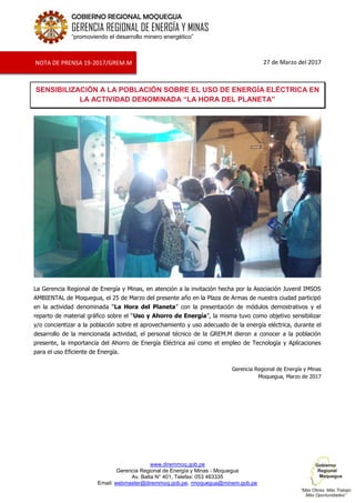 www.diremmoq.gob.pe
Gerencia Regional de Energía y Minas - Moquegua
Av. Balta N° 401, Telefax: 053 463335
Email: webmaster@diremmoq.gob.pe, rmoquegua@minem.gob.pe
GOBIERNO REGIONAL MOQUEGUA
GERENCIA REGIONAL DE ENERGÍA Y MINAS
“promoviendo el desarrollo minero energético”
27 de Marzo del 2017
SENSIBILIZACIÓN A LA POBLACIÓN SOBRE EL USO DE ENERGÍA ELÉCTRICA EN
LA ACTIVIDAD DENOMINADA “LA HORA DEL PLANETA”
La Gerencia Regional de Energía y Minas, en atención a la invitación hecha por la Asociación Juvenil IMSOS
AMBIENTAL de Moquegua, el 25 de Marzo del presente año en la Plaza de Armas de nuestra ciudad participó
en la actividad denominada “La Hora del Planeta” con la presentación de módulos demostrativos y el
reparto de material gráfico sobre el “Uso y Ahorro de Energía”, la misma tuvo como objetivo sensibilizar
y/o concientizar a la población sobre el aprovechamiento y uso adecuado de la energía eléctrica, durante el
desarrollo de la mencionada actividad, el personal técnico de la GREM.M dieron a conocer a la población
presente, la importancia del Ahorro de Energía Eléctrica así como el empleo de Tecnología y Aplicaciones
para el uso Eficiente de Energía.
Gerencia Regional de Energía y Minas
Moquegua, Marzo de 2017
NOTA DE PRENSA 19-2017/GREM.M
 