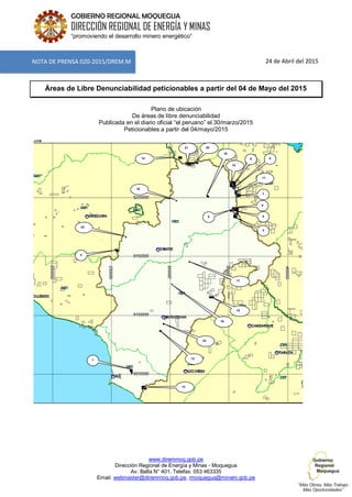 www.diremmoq.gob.pe
Dirección Regional de Energía y Minas - Moquegua
Av. Balta N° 401, Telefax: 053 463335
Email: webmaster@diremmoq.gob.pe, rmoquegua@minem.gob.pe
GOBIERNO REGIONAL MOQUEGUA
DIRECCIÓN REGIONAL DE ENERGÍA Y MINAS
“promoviendo el desarrollo minero energético”
24 de Abril del 2015
Áreas de Libre Denunciabilidad peticionables a partir del 04 de Mayo del 2015
Plano de ubicación
De áreas de libre denunciabilidad
Publicada en el diario oficial “el peruano” el 30/marzo/2015
Peticionables a partir del 04/mayo/2015
JJCM
8
NOTA DE PRENSA 020-2015/DREM.M
1
2
19
15
22
12
13
45
16
23
17
6
7
3
14
10
18
9
2021
11
 