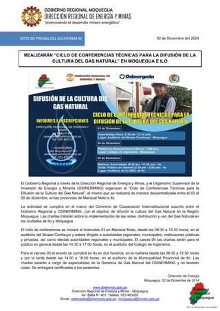 www.diremmoq.gob.pe
Dirección Regional de Energía y Minas - Moquegua
Av. Balta N° 401, Telefax: 053 463335
Email: webmaster@diremmoq.gob.pe, rmoquegua@minem.gob.pe
GOBIERNO REGIONAL MOQUEGUA
DIRECCIÓN REGIONAL DE ENERGÍA Y MINAS
“promoviendo el desarrollo minero energético”
02 de Diciembre del 2014
REALIZARÁN “CICLO DE CONFERENCIAS TÉCNICAS PARA LA DIFUSIÓN DE LA
CULTURA DEL GAS NATURAL” EN MOQUEGUA E ILO
El Gobierno Regional a través de la Dirección Regional de Energía y Minas, y el Organismo Supervisor de la
Inversión de Energía y Minería (OSINERMING) organizan el “Ciclo de Conferencias Técnicas para la
Difusión de la Cultura del Gas Natural”, el mismo que se realizará de manera descentralizada entre el 03 al
05 de diciembre, en las provincias de Mariscal Nieto e Ilo.
La actividad se cumplirá en el marco del Convenio de Cooperación Interinstitucional suscrito entre el
Gobierno Regional y OSINERMING, con el objetivo de difundir la cultura del Gas Natural en la Región
Moquegua. Las charlas tratarán sobre la implementación de las redes, distribución y uso del Gas Natural en
las ciudades de Ilo y Moquegua.
El ciclo de conferencias se iniciará el miércoles 03 en Mariscal Nieto, desde las 08:30 a 12:30 horas, en el
auditorio del Museo Contisuyo y estará dirigido a autoridades regionales, municipales, instituciones públicas
y privadas, así como electas autoridades regionales y municipales. El jueves 04 las charlas serán para el
público en general desde las 14:30 a 17:00 horas, en el auditorio del Colegio de Ingenieros.
Para el viernes 05 el evento se cumplirá en Ilo en dos horarios, en la mañana desde las 08:30 a 12:30 horas
y por la tarde desde las 14:00 a 16:00 horas, en el auditorio de la Municipalidad Provincial de Ilo. Las
charlas estarán a cargo de especialistas de la Gerencia de Gas Natural del OSINERMING y no tendrán
costo. Se entregará certificados a los asistentes.
Dirección de Energía
Moquegua, 02 de Diciembre de 2014
NOTA DE PRENSA 021-2014/DREM.M
 