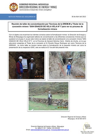 Dirección Regional de Energía y Minas - Moquegua
Av. Balta N° 401, Telefax: 053 463335
Email: webmaster@diremmoq.gob.pe, rmoquegua@minem.gob.pe
GOBIERNO REGIONAL MOQUEGUA
DIRECCIÓN REGIONAL DE ENERGÍA Y MINAS
“promoviendo el desarrollo minero energético”
30 de Abril del 2015
Reunión de taller de concientización por Técnicos de la DREM.M y Titular de la
concesión minera “SAN IGNACIO DE VELA VELA N°1”para ver su proceso de
formalización minera
Con el objetivo de encaminar los trámites correctos sobre la formalización minera la Dirección de Energía y
Minas de Moquegua ha organizado talleres de concientización a las diferentes concesiones mineras que se
quedaron en el paso 3, es por este motivo se realizó el taller de concientización a la concesión minera “SAN
IGNACIO DE VELA VELA N°1I”, en la Provincia de General Sánchez Cerro Distrito de Ichuña, en la que
estuvieron presentes el Titular de la concesión el Sr Ricardo Roque Rodríguez así como Técnicos de la
DREM-M , en dicho taller se tocaron temas sobre la formalización de la pequeña minería así como la
presentación de su respectivo IGAC, esto se realizó el 21 de abril del presente mes.
Dirección Regional de Energía y Minas
Moquegua, 30 de Abril 2015
NOTA DE PRENSA 022-2015/DREM.M
 