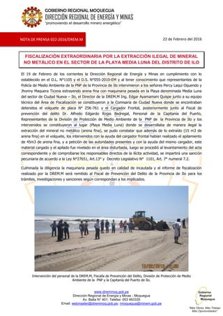 www.diremmoq.gob.pe
Dirección Regional de Energía y Minas - Moquegua
Av. Balta N° 401, Telefax: 053 463335
Email: webmaster@diremmoq.gob.pe, rmoquegua@minem.gob.pe
GOBIERNO REGIONAL MOQUEGUA
DIRECCIÓN REGIONAL DE ENERGÍA Y MINAS
“promoviendo el desarrollo minero energético”
22 de Febrero del 2016
FISCALIZACIÓN EXTRAORDINARIA POR LA EXTRACCIÓN ILEGAL DE MINERAL
NO METÁLICO EN EL SECTOR DE LA PLAYA MEDIA LUNA DEL DISTRITO DE ILO
El 19 de Febrero de los corrientes la Dirección Regional de Energía y Minas en cumplimiento con lo
establecido en el D.L. N°1105 y el D.S. N°055-2010-EM y al tener conocimiento que representantes de la
Policía de Medio Ambiente de la PNP de la Provincia de Ilo intervinieron a los señores Percy Laqui Oquendo y
Jhonny Maquera Ticona extrayendo arena fina con maquinaria pesada en la Playa denominada Media Luna
del sector de Ciudad Nueva – Ilo, el Director de la DREM.M Ing. Edgar Ayamamani Quispe junto a su equipo
técnico del Área de Fiscalización se constituyeron a la Comisaria de Ciudad Nueva donde se encontraban
detenidos el volquete de placa N° Z5K-761 y el Cargador Frontal, posteriormente junto al Fiscal de
prevención del delito Dr. Alfredo Edgardo Rojas Bedregal, Personal de la Capitanía del Puerto,
Representantes de la División de Protección de Medio Ambiente de la PNP de la Provincia de Ilo y los
intervenidos se constituyeron al lugar (Playa Media Luna) donde se desarrollaba de manera ilegal la
extracción del mineral no metálico (arena fina), se pudo constatar que además de lo extraído (15 m3 de
arena fina) en el volquete, los intervenidos con la ayuda del cargador frontal habían realizado el apilamiento
de 45m3 de arena fina, y a petición de las autoridades presentes y con la ayuda del mismo cargador, este
material cargado y el apilado fue nivelado en el área disturbada, luego se procedió al levantamiento del acta
correspondiente y de comprobarse los responsables directos de la ilícita actividad, se impartirá una sanción
pecuniaria de acuerdo a la Ley N°27651, Art.13° y Decreto Legislativo N° 1101, Art. 7° numeral 7.2.
Culminada la diligencia la maquinaria pesada quedo en calidad de incautada y el informe de fiscalización
realizado por la DREM.M será remitido al Fiscal de Prevención del Delito de la Provincia de Ilo para los
trámites, investigaciones y sanciones según correspondan a los implicados.
Intervención del personal de la DREM.M, Fiscalía de Prevención del Delito, División de Protección de Medio
Ambiente de la PNP y la Capitanía del Puerto de Ilo.
NOTA DE PRENSA 022-2016/DREM.M
 