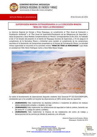 www.diremmoq.gob.pe
Gerencia Regional de Energía y Minas - Moquegua
Av. Balta N° 401, Telefax: 053 463335
Email: webmaster@diremmoq.gob.pe, rmoquegua@minem.gob.pe
GOBIERNO REGIONAL MOQUEGUA
GERENCIA REGIONAL DE ENERGÍA Y MINAS
“promoviendo el desarrollo minero energético”
28 de Octubre del 2016
SUPERVISIÓN MINERA EXTRAORDINARIA A LA CONCESIÓN MINERA
“MINA DE YESO LA RINCONADA”
La Gerencia Regional de Energía y Minas Moquegua, en cumplimiento al “Plan Anual de Evaluación y
Fiscalización Ambiental” y al “Plan Anual de Supervisión/Fiscalización de las Obligaciones de Seguridad y
Salud Ocupacional y Otras Medidas Complementarias en Minería” correspondientes al año 2016, ha realizado
el día 27 de Octubre del presente en el distrito de Moquegua Acciones de Supervisión, a fin de asegurar el
cumplimiento de la Normativa Minera y Ambiental como también el cumplimiento de los compromisos
asumidos en la Declaración de Compromisos presentado en el Proceso de Formalización Minera. La actividad
minera supervisada se encuentra en la concesión minera “MINA DE YESO LA RINCONADA” cuyo titular
en sociedad son Félix Héctor Rodríguez Juárez y Dora Nilda Alayza Vargas.
Se realizó el levantamiento de observaciones dispuesto mediante Auto Gerencial N° 023-2016/GREM-GRM,
constatando que si ha cumplido con levantar las observaciones al 100% siendo estas las siguientes:
(SUBSANADO) Falta implementar los depósitos (cilindros o recipientes de plástico) de residuos
sólidos debidamente pintados y rotulados con tapa
(SUBSANADO) Falta implementar las señalizaciones de seguridad en toda la cantera, haciendo uso
del anexo N° 11 (código de colores y señales).
(SUBSANADO) Falta implementar la limpieza de las instalaciones del centro de trabajo y
demarcaciones de los caminos de tránsito de peatones y de vehículos
Gerencia Regional de Energía y Minas
Moquegua, Octubre de 2016
NOTA DE PRENSA 22-2016/GREM.M
 