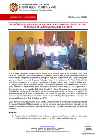 www.diremmoq.gob.pe
Gerencia Regional de Energía y Minas - Moquegua
Av. Balta N° 401, Telefax: 053 463335
Email: webmaster@diremmoq.gob.pe, rmoquegua@minem.gob.pe
GOBIERNO REGIONAL MOQUEGUA
GERENCIA REGIONAL DE ENERGÍA Y MINAS
“promoviendo el desarrollo minero energético”
04 de Noviembre del 2016
REUNIÓN DE LAS MUNICIPALIDADES PARA LA ACREDITACIÓN EN SUB GRUPOS
DE TRABAJO DE LA MESA DE DIÁLOGO CON SPCC
El Ing. Edgar Ayamamani Quispe, gerente general de la Gerencia Regional de Energía y Minas como
Secretario Técnico de la Mesa de Dialogo con Southern Peru, convoco a los alcaldes y representantes de las
municipalidades integrantes de la Mesa de Dialogo de Moquegua con Southern Peru Copper Corporation
para la acreditación en los Sub Grupos de Trabajo, en dicha reunión asistieron el Dr. William Valdivia Dávila
– Alcalde la provincia de Ilo, Sr. Víctor Ccasa Añamuro – Alcalde la Municipalidad Distrital de El Algarrobal,
Sr. Jorge Valdivia Concha – Representante de la Municipalidad Provincial Gral. Sánchez Cerro, Sr. Carlos
Ponce Zambrano – Representante de la Municipalidad Provincial Mariscal Nieto, Sr. Luis Trigoso Palao –
Representante de la Municipalidad Distrital de Pacocha, Sr. Jaime Roque Anahua – representante de la
Municipalidad Distrital de Torata. Dentro de los temas de agenda que se trataron; La elección de
representantes por parte de las municipalidades para integrar los subgrupos de trabajo e Informar de las
reuniones realizadas hasta la presente fecha de los subgrupos de trabajo de seguimiento de acuerdos de las
comisiones técnicas de la Mesa de Diálogo con SPCC.
Luego de revisada las intervenciones de los Alcaldes y Representantes de las Municipalidades Integrantes de
la Mesa de Diálogo con SPCC, se acuerda por mayoría nombrar a los representantes que trabajaran con los
subgrupos de trabajo de Desarrollo Sostenible, Medio Ambiente y Recursos Hídricos tomando los siguientes
acuerdos:
Acuerdos:
1. Acreditar a la Municipalidad Provincial de Ilo como representante Titular en el Subgrupo de Trabajo
de Medio Ambiente y su representante Alterno a la Municipalidad Distrital de Pacocha
NOTA DE PRENSA 24-2016/GREM.M
 