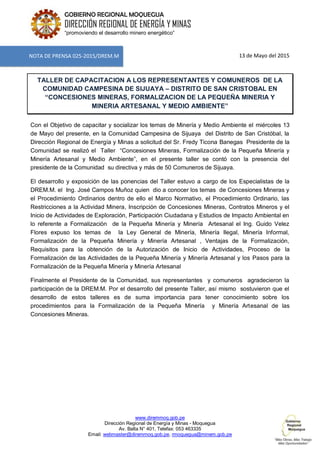 www.diremmoq.gob.pe
Dirección Regional de Energía y Minas - Moquegua
Av. Balta N° 401, Telefax: 053 463335
Email: webmaster@diremmoq.gob.pe, rmoquegua@minem.gob.pe
GOBIERNO REGIONAL MOQUEGUA
DIRECCIÓN REGIONAL DE ENERGÍA Y MINAS
“promoviendo el desarrollo minero energético”
13 de Mayo del 2015
TALLER DE CAPACITACION A LOS REPRESENTANTES Y COMUNEROS DE LA
COMUNIDAD CAMPESINA DE SIJUAYA – DISTRITO DE SAN CRISTOBAL EN
“CONCESIONES MINERAS, FORMALIZACION DE LA PEQUEÑA MINERIA Y
MINERIA ARTESANAL Y MEDIO AMBIENTE”
Con el Objetivo de capacitar y socializar los temas de Minería y Medio Ambiente el miércoles 13
de Mayo del presente, en la Comunidad Campesina de Sijuaya del Distrito de San Cristóbal, la
Dirección Regional de Energía y Minas a solicitud del Sr. Fredy Ticona Banegas Presidente de la
Comunidad se realizó el Taller “Concesiones Mineras, Formalización de la Pequeña Minería y
Minería Artesanal y Medio Ambiente”, en el presente taller se contó con la presencia del
presidente de la Comunidad su directiva y más de 50 Comuneros de Sijuaya.
El desarrollo y exposición de las ponencias del Taller estuvo a cargo de los Especialistas de la
DREM.M. el Ing. José Campos Muñoz quien dio a conocer los temas de Concesiones Mineras y
el Procedimiento Ordinarios dentro de ello el Marco Normativo, el Procedimiento Ordinario, las
Restricciones a la Actividad Minera, Inscripción de Concesiones Mineras, Contratos Mineros y el
Inicio de Actividades de Exploración, Participación Ciudadana y Estudios de Impacto Ambiental en
lo referente a Formalización de la Pequeña Minería y Minería Artesanal el Ing. Guido Velez
Flores expuso los temas de la Ley General de Minería, Minería Ilegal, Minería Informal,
Formalización de la Pequeña Minería y Minería Artesanal , Ventajas de la Formalización,
Requisitos para la obtención de la Autorización de Inicio de Actividades, Proceso de la
Formalización de las Actividades de la Pequeña Minería y Minería Artesanal y los Pasos para la
Formalización de la Pequeña Minería y Minería Artesanal
Finalmente el Presidente de la Comunidad, sus representantes y comuneros agradecieron la
participación de la DREM.M. Por el desarrollo del presente Taller, así mismo sostuvieron que el
desarrollo de estos talleres es de suma importancia para tener conocimiento sobre los
procedimientos para la Formalización de la Pequeña Minería y Minería Artesanal de las
Concesiones Mineras.
NOTA DE PRENSA 025-2015/DREM.M
 