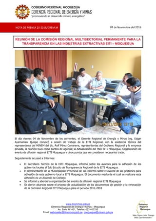 www.diremmoq.gob.pe
Gerencia Regional de Energía y Minas - Moquegua
Av. Balta N° 401, Telefax: 053 463335
Email: webmaster@diremmoq.gob.pe, rmoquegua@minem.gob.pe
GOBIERNO REGIONAL MOQUEGUA
GERENCIA REGIONAL DE ENERGÍA Y MINAS
“promoviendo el desarrollo minero energético”
07 de Noviembre del 2016
REUNIÓN DE LA COMISIÓN REGIONAL MULTISECTORIAL PERMANENTE PARA LA
TRANSPARENCIA EN LAS INDUSTRIAS EXTRACTIVAS EITI – MOQUEGUA
El día viernes 04 de Noviembre de los corrientes, el Gerente Regional de Energía y Minas Ing. Edgar
Ayamamani Quispe convocó a sesión de trabajo de la EITI Regional, con la asistencia técnica del
representante del MINEM del Lic. Rolf Pérez Camarena, representantes del Gobierno Regional y la empresa
privada, la reunión tuvo como puntos de agenda; la Actualización del Plan EITI Moquegua, Organización de
evento de difusión regional EITI Moquegua y otros puntos que se consideran necesarios tratar.
Seguidamente se pasó a Informes:
El Secretario Técnico de la EITI Moquegua, informó sobre los avances para la adhesión de los
gobiernos locales al 2do Estudio de Transparencia Regional de la EITI Moquegua.
El representante de la Municipalidad Provincial de Ilo, informo sobre el avance de las gestiones para
adhesión de este gobierno local a EITI Moquegua. El documento mediante el cual se realizara esta
adhesión es un Acuerdo de Consejo
Se informó y abordo la organización del evento de difusión regional EITI Moquegua
Se dieron alcances sobre el proceso de actualización de los documentos de gestión y la renovación
de la Comisión Regional EITI Moquegua para el periodo 2017-2018
NOTA DE PRENSA 25-2016/GREM.M
 
