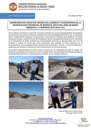 www.diremmoq.gob.pe
Dirección Regional de Energía y Minas - Moquegua
Av. Balta N° 401, Telefax: 053 463335
Email: webmaster@diremmoq.gob.pe, rmoquegua@minem.gob.pe
GOBIERNO REGIONAL MOQUEGUA
DIRECCIÓN REGIONAL DE ENERGÍA Y MINAS
“promoviendo el desarrollo minero energético”
13 de Mayo del 2015
SUPERVISIÓN DE CARÁCTER TÉCNICO DE LA DREM.M Y FUNCIONARIOS DE LA
MUNICIPALIDAD PROVINCIAL DE MARISCAL NIETO DEL ÁREA DE MEDIO
AMBIENTE A LA EMPRESA ROFLOVI E.I.R.L
Con el objetivo de fiscalizar y supervisar el impacto ambiental que causa el almacenamiento de agregados
de construcción por parte de la Empresa Almacenes de Servicios Múltiples ROFLOVI E.I.R.L. de propiedad
del Sr. Cristóbal Marón Copaquira, se apersonaron a dicho almacén el Director de la DREM.M Ing. Edgar
Ayamamani Quispe y personal Técnico de Fiscalización Minera, acompañados también de los Funcionarios
de la Subgerencia de Medio Ambiente de la Municipalidad Provincial de Mariscal Nieto con el fin de
constatar y evaluar los daños que viene ocasionando esta empresa al medio ambiente con el
almacenamiento de los agregados donde posteriormente se procedió a levantar un acta de verificación y
supervisión por el impacto ambiental que viene ocasionando la mencionada empresa.
Se impartió recomendaciones de barrera (5mts de altura) con los colindantes para que el impacto sea
localizado en el Predio de la Empresa, así como el regadío de las vías que utilizan los vehículos privados de
la Empresa ROFLOVI E.I.R.L. fuera del predio en mención por ser impactos indirectos.
Dirección Regional de Energía y Minas
Moquegua, Mayo de 2015
NOTA DE PRENSA 026-2015/DREM.M
 
