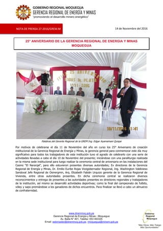 www.diremmoq.gob.pe
Gerencia Regional de Energía y Minas - Moquegua
Av. Balta N° 401, Telefax: 053 463335
Email: webmaster@diremmoq.gob.pe, rmoquegua@minem.gob.pe
GOBIERNO REGIONAL MOQUEGUA
GERENCIA REGIONAL DE ENERGÍA Y MINAS
“promoviendo el desarrollo minero energético”
14 de Noviembre del 2016
25° ANIVERSARIO DE LA GERENCIA REGIONAL DE ENERGIA Y MINAS
MOQUEGUA
Palabras del Gerente Regional de la GREM Ing. Edgar Ayamamani Quispe
Por motivos de celebrarse el día 11 de Noviembre del año en curso los 25° Aniversario de creación
institucional de la Gerencia Regional de Energía y Minas, la gerencia general para conmemorar este día muy
significativo para todos los trabajadores de esta institución tuvo el agrado de celebrarlo con una serie de
actividades llevadas a cabo el día 10 de Noviembre del presente; iniciándose con una paraliturgia realizada
en la misma sede institucional para luego realizar la ceremonia central de aniversario en las instalaciones del
Casino “El Naranjal”, para ello estuvieron presentes diversas autoridades; Ex directores de la Gerencia
Regional de Energía y Minas, Dr. Emilio Euribe Rojas Vicegobernador Regional, Ing. Washington Valdivieso
Sandoval Jefe Regional de Osinergmin, Arq. Elizabeth Fabián Urquizo gerente de la Gerencia Regional de
Vivienda, entre otras autoridades presentes. En dicha ceremonia central se realizaron diversos
reconocimientos y entrega de presentes a las autoridades presentes ex directores regionales y trabajadores
de la institución, así mismo se desarrolló actividades deportivas; como la final del campeonato de fulbito,
vóley y sapo premiándose a los ganadores de dichos encuentros. Para finalizar se llevó a cabo un almuerzo
de confraternidad.
NOTA DE PRENSA 27-2016/GREM.M
 