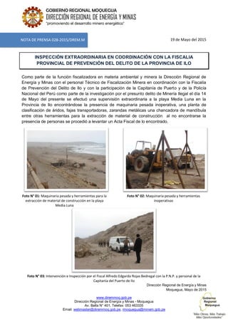www.diremmoq.gob.pe
Dirección Regional de Energía y Minas - Moquegua
Av. Balta N° 401, Telefax: 053 463335
Email: webmaster@diremmoq.gob.pe, rmoquegua@minem.gob.pe
GOBIERNO REGIONAL MOQUEGUA
DIRECCIÓN REGIONAL DE ENERGÍA Y MINAS
“promoviendo el desarrollo minero energético”
19 de Mayo del 2015
INSPECCIÓN EXTRAORDINARIA EN COORDINACIÓN CON LA FISCALIA
PROVINCIAL DE PREVENCIÓN DEL DELITO DE LA PROVINCIA DE ILO
Como parte de la función fiscalizadora en materia ambiental y minera la Dirección Regional de
Energía y Minas con el personal Técnico de Fiscalización Minera en coordinación con la Fiscalía
de Prevención del Delito de Ilo y con la participación de la Capitanía de Puerto y de la Policía
Nacional del Perú como parte de la investigación por el presunto delito de Minería Ilegal el día 14
de Mayo del presente se efectuó una supervisión extraordinaria a la playa Media Luna en la
Provincia de Ilo encontrándose la presencia de maquinaria pesada inoperativa, una planta de
clasificación de áridos, fajas transportadoras, zarandas metálicas una chancadora de mandíbula
entre otras herramientas para la extracción de material de construcción al no encontrarse la
presencia de personas se procedió a levantar un Acta Fiscal de lo encontrado.
Foto N° 01: Maquinaria pesada y herramientas para la
extracción de material de construcción en la playa
Media Luna
Foto N° 02: Maquinaria pesada y herramientas
inoperativas
Foto N° 03: Intervención e Inspección por el Fiscal Alfredo Edgardo Rojas Bedregal con la P.N.P. y personal de la
Capitanía del Puerto de Ilo
Dirección Regional de Energía y Minas
Moquegua, Mayo de 2015
NOTA DE PRENSA 028-2015/DREM.M
 