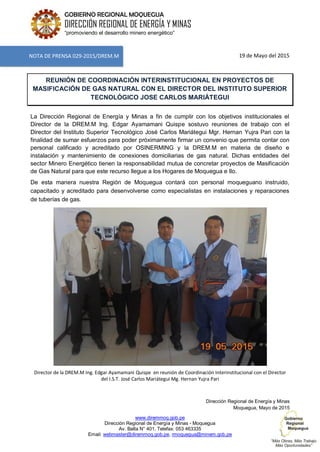 www.diremmoq.gob.pe
Dirección Regional de Energía y Minas - Moquegua
Av. Balta N° 401, Telefax: 053 463335
Email: webmaster@diremmoq.gob.pe, rmoquegua@minem.gob.pe
GOBIERNO REGIONAL MOQUEGUA
DIRECCIÓN REGIONAL DE ENERGÍA Y MINAS
“promoviendo el desarrollo minero energético”
19 de Mayo del 2015
REUNIÓN DE COORDINACIÓN INTERINSTITUCIONAL EN PROYECTOS DE
MASIFICACIÓN DE GAS NATURAL CON EL DIRECTOR DEL INSTITUTO SUPERIOR
TECNOLÓGICO JOSE CARLOS MARIÁTEGUI
La Dirección Regional de Energía y Minas a fin de cumplir con los objetivos institucionales el
Director de la DREM.M Ing. Edgar Ayamamani Quispe sostuvo reuniones de trabajo con el
Director del Instituto Superior Tecnológico José Carlos Mariátegui Mgr. Hernan Yujra Pari con la
finalidad de sumar esfuerzos para poder próximamente firmar un convenio que permita contar con
personal calificado y acreditado por OSINERMING y la DREM.M en materia de diseño e
instalación y mantenimiento de conexiones domiciliarias de gas natural. Dichas entidades del
sector Minero Energético tienen la responsabilidad mutua de concretar proyectos de Masificación
de Gas Natural para que este recurso llegue a los Hogares de Moquegua e Ilo.
De esta manera nuestra Región de Moquegua contará con personal moqueguano instruido,
capacitado y acreditado para desenvolverse como especialistas en instalaciones y reparaciones
de tuberías de gas.
Director de la DREM.M Ing. Edgar Ayamamani Quispe en reunión de Coordinación Interinstitucional con el Director
del I.S.T. José Carlos Mariátegui Mg. Hernan Yujra Pari
Dirección Regional de Energía y Minas
Moquegua, Mayo de 2015
NOTA DE PRENSA 029-2015/DREM.M
 