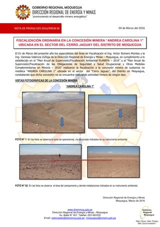 www.diremmoq.gob.pe
Dirección Regional de Energía y Minas - Moquegua
Av. Balta N° 401, Telefax: 053 463335
Email: webmaster@diremmoq.gob.pe, rmoquegua@minem.gob.pe
GOBIERNO REGIONAL MOQUEGUA
DIRECCIÓN REGIONAL DE ENERGÍA Y MINAS
“promoviendo el desarrollo minero energético”
04 de Marzo del 2016
FISCALIZACIÓN ORDINARIA EN LA CONCESIÓN MINERA “ANDREA CAROLINA 1”
UBICADA EN EL SECTOR DEL CERRO JAGUAY DEL DISTRITO DE MOQUEGUA
El 01 de Marzo del presente año los especialistas del Área de Fiscalización el Ing. Victor Romero Montes y la
Ing. Vanessa Valencia Zúñiga de la Dirección Regional de Energía y Minas – Moquegua, en cumplimiento a lo
establecido en el “Plan Anual de Supervisión/Fiscalización Ambiental PLANEFA – 2016” y al “Plan Anual de
Supervisión/Fiscalización de las Obligaciones de Seguridad y Salud Ocupacional y Otras Medidas
Complementarias en Minería – 2016” realizaron la fiscalización a la concesión minera de sustancia no
metálica “ANDREA CAROLINA 1” ubicada en el sector del “Cerro Jaguay”, del Distrito de Moquegua,
constatando que dicha concesión no se encuentra realizando actividad minera de ningún tipo.
VISTAS FOTOGRÁFICAS DE LA CONCESIÓN MINERA
“ANDREA CAROLINA 1”
FOTO N° 1: En las fotos se observa la zona de operaciones, vía de acceso indicados en su instrumento ambiental
FOTO N° 02: En las fotos se observa el área del campamento y demás instalaciones indicados en su instrumento ambiental.
Dirección Regional de Energía y Minas
Moquegua, Marzo de 2016
NOTA DE PRENSA 029-2016/DREM.M
 