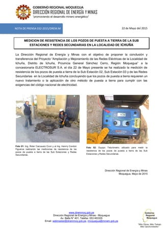 www.diremmoq.gob.pe
Dirección Regional de Energía y Minas - Moquegua
Av. Balta N° 401, Telefax: 053 463335
Email: webmaster@diremmoq.gob.pe, rmoquegua@minem.gob.pe
GOBIERNO REGIONAL MOQUEGUA
DIRECCIÓN REGIONAL DE ENERGÍA Y MINAS
“promoviendo el desarrollo minero energético”
22 de Mayo del 2015
MEDICION DE RESISTENCIA DE LOS POZOS DE PUESTA A TIERRA DE LA SUB
ESTACIONES Y REDES SECUNDARIAS EN LA LOCALIDAD DE ICHUÑA
La Dirección Regional de Energía y Minas con el objetivo de proponer la conclusión y
transferencia del Proyecto “Ampliación y Mejoramiento de las Redes Eléctricas de la Localidad de
Ichuña, Distrito de Ichuña, Provincia General Sánchez Cerro, Región Moquegua” a la
concesionaria ELECTROSUR S.A. el día 22 de Mayo presente se ha realizado la medición de
resistencia de los pozos de puesta a tierra de la Sub Estación 02, Sub Estación 03 y de las Redes
Secundarias en la Localidad de Ichuña concluyendo que los pozos de puesta a tierra requieren un
nuevo tratamiento o la aplicación de otro método de puesta a tierra para cumplir con las
exigencias del código nacional de electricidad.
Foto 01: Ing. Rider Carcausto Ccori y el Ing. Henrry Condori
Figueroa realizando las mediciones de resistencia de los
pozos de puesta a tierra de las Sub Estaciones y Redes
Secundarias.
Foto 02: Equipo Telurómetro utilizado para medir la
resistencia de los pozos de puesta a tierra de las Sub
Estaciones y Redes Secundarias.
Dirección Regional de Energía y Minas
Moquegua, Mayo de 2015
NOTA DE PRENSA 032-2015/DREM.M
 