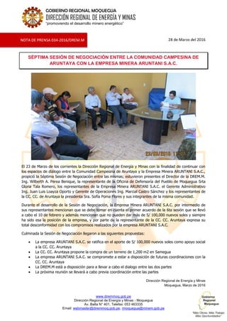 www.diremmoq.gob.pe
Dirección Regional de Energía y Minas - Moquegua
Av. Balta N° 401, Telefax: 053 463335
Email: webmaster@diremmoq.gob.pe, rmoquegua@minem.gob.pe
GOBIERNO REGIONAL MOQUEGUA
DIRECCIÓN REGIONAL DE ENERGÍA Y MINAS
“promoviendo el desarrollo minero energético”
28 de Marzo del 2016
SÉPTIMA SESIÓN DE NEGOCIACIÓN ENTRE LA COMUNIDAD CAMPESINA DE
ARUNTAYA CON LA EMPRESA MINERA ARUNTANI S.A.C.
El 23 de Marzo de los corrientes la Dirección Regional de Energía y Minas con la finalidad de continuar con
los espacios de diálogo entre la Comunidad Campesina de Aruntaya y la Empresa Minera ARUNTANI S.A.C.,
propició la Séptima Sesión de Negociación entre las mismas; estuvieron presentes el Director de la DREM.M.
Ing. Wilberth A. Perea Benique, la representante de la Oficina de Defensoría del Pueblo de Moquegua Srta
Gloria Tala Romero, los representantes de la Empresa Minera ARUNTANI S.A.C. el Gerente Administrativo
Ing. Juan Luis Loayza Oporto y Gerente de Operaciones Ing. Marcial Castro Sánchez y los representantes de
la CC. CC. de Aruntaya la presidenta Sra. Sofía Poma Flores y sus integrantes de la misma comunidad.
Durante el desarrollo de la Sesión de Negociación, la Empresa Minera ARUNTANI S.A.C. por intermedio de
sus representantes mencionan que se debe tomar en cuenta el primer acuerdo de la 6ta sesión que se llevó
a cabo el 10 de febrero y además mencionan que no pueden dar más de S/ 100,000 nuevos soles y siempre
ha sido esa la posición de la empresa, y por parte de la representante de la CC. CC. Aruntaya expresa su
total desconformidad con los compromisos realizados por la empresa ARUNTANI S.A.C.
Culminada la Sesión de Negociación llegaron a las siguientes propuestas:
La empresa ARUNTANI S.A.C. se ratifica en el aporte de S/ 100,000 nuevos soles como apoyo social
a la CC. CC. Aruntaya
La CC. CC. Aruntaya propone la compra de un terreno de 1,200 m2 en Samegua
La empresa ARUNTANI S.A.C. se compromete a estar a disposición de futuras coordinaciones con la
CC. CC. Aruntaya
La DREM.M está a disposición para a llevar a cabo el dialogo entre las dos partes
La próxima reunión se llevará a cabo previa coordinación entre las partes
Dirección Regional de Energía y Minas
Moquegua, Marzo de 2016
NOTA DE PRENSA 034-2016/DREM.M
 