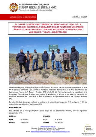 www.diremmoq.gob.pe
Gerencia Regional de Energía y Minas - Moquegua
Av. Balta N° 401, Telefax: 053 463335
Email: webmaster@diremmoq.gob.pe, rmoquegua@minem.gob.pe
GOBIERNO REGIONAL MOQUEGUA
GERENCIA REGIONAL DE ENERGÍA Y MINAS
“promoviendo el desarrollo minero energético”
10 de Mayo del 2017
EL COMITÉ DE MONITOREO AMBIENTAL ARUNTANI SAC. REALIZÓ LA
VERIFICACIÓN IN SITU DE LA UBICACIÓN DE LOS PUNTOS DE MONITOREO
AMBIENTAL M-03 Y M-04 EN EL ÁREA DE INFLUENCIA DE OPERACIONES
MINERAS U.P. TUCARI – ARUNTANI SAC.
La Gerencia Regional de Energía y Minas con la finalidad de cumplir con los acuerdos sostenidos en el Acta
N° 04 de fecha 05/05/2017 del Comité de Monitoreo Ambiental Participativo en el Área de Influencia de
Operaciones Mineras U.P. Tucari – Aruntani SAC. el día 08 de Mayo del presente se trasladaron a la
Comunidad Campesina de Aruntaya para realizar la verificación in situ de la ubicación de los puntos de
Monitoreo Ambiental M-03 y M-04 en el Área de Influencia de Operaciones Mineras U.P. Tucari – Aruntani
SAC.
Durante el trabajo de campo realizado se verificaron la ubicación de los puntos M-03 y el punto M-04 los
cuales tienen las siguientes coordenadas UTM:
PUNTO M – 03
Está ubicado en el Rio Quiullirijahuiri aguas abajo de las operaciones mineras, con las siguientes
coordenadas UTM
WQS 84 PSAD 56
ESTE = 363664 ESTE = 363868
NORTE = 8166698 NORTE = 8167062
NOTA DE PRENSA 36-2017/GREM.M
 