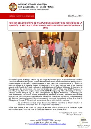 www.diremmoq.gob.pe
Gerencia Regional de Energía y Minas - Moquegua
Av. Balta N° 401, Telefax: 053 463335
Email: webmaster@diremmoq.gob.pe, rmoquegua@minem.gob.pe
GOBIERNO REGIONAL MOQUEGUA
GERENCIA REGIONAL DE ENERGÍA Y MINAS
“promoviendo el desarrollo minero energético”
18 de Mayo del 2017
REUNIÓN DEL SUB GRUPO DE TRABAJO DE SEGUIMIENTO DE ACUERDOS DE LA
COMISIÓN DE RECURSOS HÍDRICOS DE LA MESA DE DIÁLOGO DE MOQUEGUA –
SPCC
El Gerente Regional de Energía y Minas Ing. Ing. Edgar Ayamamani Quispe en su condición de Secretario
Técnico de la Mesa de Diálogo para Analizar la Problemática Minera del Departamento de Moquegua con la
Empresa Minera Southern Perú Copper Corporation – SPCC convocó a los integrantes de la Comisión de
Recursos Hídricos de la Mesa de Diálogo de Moquegua – SPCC., para participar este 17 de Mayo del
presente en la Reunión de Trabajo realizada en las Instalaciones del Auditorio del Colegio de Ingenieros de
Moquegua para dar cumplimiento a los Acuerdos tomados del Acta N° 08 de fecha 17/05/17, estuvieron
presentes, el Ing. Saúl Pérez Vargas – Pasto Grande GORE Moquegua, Ing. Fidel Antonio Zegarra Granda –
Autoridad Nacional del Agua, Ing. Lily Tobala Zabalaga con el Ing. Agapito Mamani Luis - CIP Moquegua, Sr.
Jorge Álvarez Apaza – FEDIPI Ilo, durante el desarrollo de la presente reunión el Coordinador del Sub Grupo
dio a conocer que no habiendo observaciones al borrador del informe final entregado a los integrantes del
Sub Grupo de Trabajo de Recursos Hídricos, se procederá a presentar dicho informe al Pleno de la Mesa de
Diálogo con la Empresa SPCC, culminada la misma se arribaron a los siguientes acuerdos:
1. La Coordinación del Sub Grupo de Recursos Hídricos presentará el Informe Final de la
Secretaria Técnica de la Mesa de Diálogo con la Empresa SPCC.
Así de esta manera el Sub Grupo de Trabajo de Recursos Hídricos culmina con el trabajo encargado
encomendado por el Pleno de la Mesa de Diálogo de Moquegua con la Empresa SPCC.
Gerencia Regional de Energía y Minas
Moquegua, Mayo de 2017
NOTA DE PRENSA 39-2017/GREM.M
 