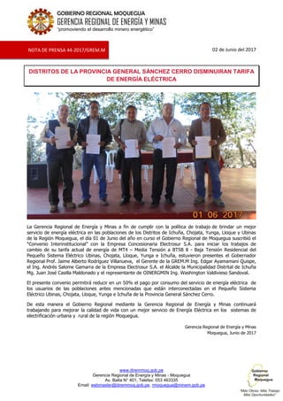 www.diremmoq.gob.pe
Gerencia Regional de Energía y Minas - Moquegua
Av. Balta N° 401, Telefax: 053 463335
Email: webmaster@diremmoq.gob.pe, rmoquegua@minem.gob.pe
GOBIERNO REGIONAL MOQUEGUA
GERENCIA REGIONAL DE ENERGÍA Y MINAS
“promoviendo el desarrollo minero energético”
02 de Junio del 2017
DISTRITOS DE LA PROVINCIA GENERAL SÁNCHEZ CERRO DISMINUIRAN TARIFA
DE ENERGÍA ELÉCTRICA
La Gerencia Regional de Energía y Minas a fin de cumplir con la política de trabajo de brindar un mejor
servicio de energía eléctrica en las poblaciones de los Distritos de Ichuña, Chojata, Yunga, Lloque y Ubinas
de la Región Moquegua, el día 01 de Junio del año en curso el Gobierno Regional de Moquegua suscribió el
“Convenio Interinstitucional” con la Empresa Concesionaria Electrosur S.A. para iniciar los trabajos de
cambio de su tarifa actual de energía de MT4 – Media Tensión a BT5B 8 - Baja Tensión Residencial del
Pequeño Sistema Eléctrico Ubinas, Chojata, Lloque, Yunga e Ichuña, estuvieron presentes el Gobernador
Regional Prof. Jaime Alberto Rodríguez Villanueva, el Gerente de la GREM.M Ing. Edgar Ayamamani Quispe,
el Ing. Andrés Salome Gamarra de la Empresa Electrosur S.A. el Alcalde la Municipalidad Distrital de Ichuña
Mg. Juan José Casilla Maldonado y el representante de OINERGMIN Ing. Washington Valdivieso Sandoval.
El presente convenio permitirá reducir en un 50% el pago por consumo del servicio de energía eléctrica de
los usuarios de las poblaciones antes mencionadas que están interconectadas en el Pequeño Sistema
Eléctrico Ubinas, Chojata, Lloque, Yunga e Ichuña de la Provincia General Sánchez Cerro.
De esta manera el Gobierno Regional mediante la Gerencia Regional de Energía y Minas continuará
trabajando para mejorar la calidad de vida con un mejor servicio de Energía Eléctrica en los sistemas de
electrificación urbana y rural de la región Moquegua.
Gerencia Regional de Energía y Minas
Moquegua, Junio de 2017
NOTA DE PRENSA 44-2017/GREM.M
 