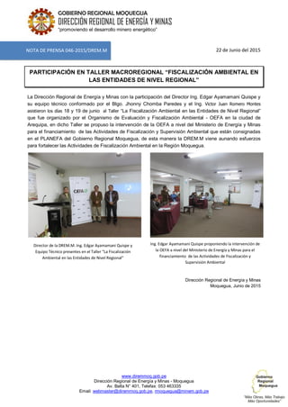 www.diremmoq.gob.pe
Dirección Regional de Energía y Minas - Moquegua
Av. Balta N° 401, Telefax: 053 463335
Email: webmaster@diremmoq.gob.pe, rmoquegua@minem.gob.pe
GOBIERNO REGIONAL MOQUEGUA
DIRECCIÓN REGIONAL DE ENERGÍA Y MINAS
“promoviendo el desarrollo minero energético”
22 de Junio del 2015
PARTICIPACIÓN EN TALLER MACROREGIONAL “FISCALIZACIÓN AMBIENTAL EN
LAS ENTIDADES DE NIVEL REGIONAL”
La Dirección Regional de Energía y Minas con la participación del Director Ing. Edgar Ayamamani Quispe y
su equipo técnico conformado por el Blgo. Jhonny Chomba Paredes y el Ing. Victor Juan Romero Montes
asistieron los días 18 y 19 de junio al Taller “La Fiscalización Ambiental en las Entidades de Nivel Regional”
que fue organizado por el Organismo de Evaluación y Fiscalización Ambiental - OEFA en la ciudad de
Arequipa, en dicho Taller se propuso la intervención de la OEFA a nivel del Ministerio de Energía y Minas
para el financiamiento de las Actividades de Fiscalización y Supervisión Ambiental que están consignadas
en el PLANEFA del Gobierno Regional Moquegua, de esta manera la DREM.M viene aunando esfuerzos
para fortalecer las Actividades de Fiscalización Ambiental en la Región Moquegua.
Director de la DREM.M. Ing. Edgar Ayamamani Quispe y
Equipo Técnico presentes en el Taller “La Fiscalización
Ambiental en las Entidades de Nivel Regional”
Ing. Edgar Ayamamani Quispe proponiendo la intervención de
la OEFA a nivel del Ministerio de Energía y Minas para el
financiamiento de las Actividades de Fiscalización y
Supervisión Ambiental
Dirección Regional de Energía y Minas
Moquegua, Junio de 2015
NOTA DE PRENSA 046-2015/DREM.M
 