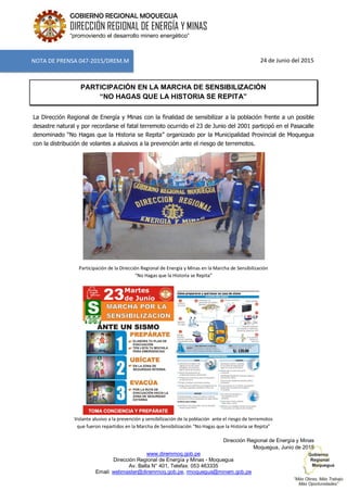 www.diremmoq.gob.pe
Dirección Regional de Energía y Minas - Moquegua
Av. Balta N° 401, Telefax: 053 463335
Email: webmaster@diremmoq.gob.pe, rmoquegua@minem.gob.pe
GOBIERNO REGIONAL MOQUEGUA
DIRECCIÓN REGIONAL DE ENERGÍA Y MINAS
“promoviendo el desarrollo minero energético”
24 de Junio del 2015
PARTICIPACIÓN EN LA MARCHA DE SENSIBILIZACIÓN
“NO HAGAS QUE LA HISTORIA SE REPITA”
La Dirección Regional de Energía y Minas con la finalidad de sensibilizar a la población frente a un posible
desastre natural y por recordarse el fatal terremoto ocurrido el 23 de Junio del 2001 participó en el Pasacalle
denominado “No Hagas que la Historia se Repita” organizado por la Municipalidad Provincial de Moquegua
con la distribución de volantes a alusivos a la prevención ante el riesgo de terremotos.
Participación de la Dirección Regional de Energía y Minas en la Marcha de Sensibilización
“No Hagas que la Historia se Repita”
Volante alusivo a la prevención y sensibilización de la población ante el riesgo de terremotos
que fueron repartidos en la Marcha de Sensibilización “No Hagas que la Historia se Repita”
Dirección Regional de Energía y Minas
Moquegua, Junio de 2015
NOTA DE PRENSA 047-2015/DREM.M
 