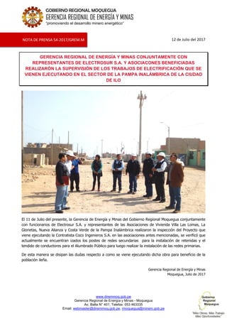 www.diremmoq.gob.pe
Gerencia Regional de Energía y Minas - Moquegua
Av. Balta N° 401, Telefax: 053 463335
Email: webmaster@diremmoq.gob.pe, rmoquegua@minem.gob.pe
GOBIERNO REGIONAL MOQUEGUA
GERENCIA REGIONAL DE ENERGÍA Y MINAS
“promoviendo el desarrollo minero energético”
12 de Julio del 2017
GERENCIA REGIONAL DE ENERGÍA Y MINAS CONJUNTAMENTE CON
REPRESENTANTES DE ELECTROSUR S.A. Y ASOCIACONES BENEFICIADAS
REALIZARÓN LA SUPERVISIÓN DE LOS TRABAJOS DE ELECTRIFICACIÓN QUE SE
VIENEN EJECUTANDO EN EL SECTOR DE LA PAMPA INALÁMBRICA DE LA CIUDAD
DE ILO
El 11 de Julio del presente, la Gerencia de Energía y Minas del Gobierno Regional Moquegua conjuntamente
con funcionarios de Electrosur S.A. y representantes de las Asociaciones de Vivienda Villa Las Lomas, La
Glorietas, Nueva Alianza y Costa Verde de la Pampa Inalámbrica realizaron la inspección del Proyecto que
viene ejecutando la Contratista Coco Ingenieros S.A. en las asociaciones antes mencionadas, se verificó que
actualmente se encuentran izados los postes de redes secundarias para la instalación de retenidas y el
tendido de conductores para el Alumbrado Público para luego realizar la instalación de las redes primarias.
De esta manera se disipan las dudas respecto a como se viene ejecutando dicha obra para beneficio de la
población ileña.
Gerencia Regional de Energía y Minas
Moquegua, Julio de 2017
NOTA DE PRENSA 54-2017/GREM.M
 