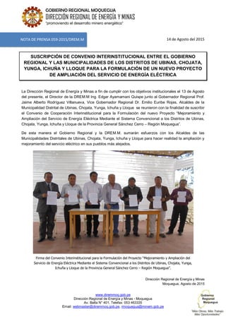 www.diremmoq.gob.pe
Dirección Regional de Energía y Minas - Moquegua
Av. Balta N° 401, Telefax: 053 463335
Email: webmaster@diremmoq.gob.pe, rmoquegua@minem.gob.pe
GOBIERNO REGIONAL MOQUEGUA
DIRECCIÓN REGIONAL DE ENERGÍA Y MINAS
“promoviendo el desarrollo minero energético”
14 de Agosto del 2015
SUSCRIPCIÓN DE CONVENIO INTERINSTITUCIONAL ENTRE EL GOBIERNO
REGIONAL Y LAS MUNICIPALIDADES DE LOS DISTRITOS DE UBINAS, CHOJATA,
YUNGA, ICHUÑA Y LLOQUE PARA LA FORMULACIÓN DE UN NUEVO PROYECTO
DE AMPLIACIÓN DEL SERVICIO DE ENERGÍA ELÉCTRICA
La Dirección Regional de Energía y Minas a fin de cumplir con los objetivos institucionales el 13 de Agosto
del presente, el Director de la DREM.M Ing. Edgar Ayamamani Quispe junto al Gobernador Regional Prof.
Jaime Alberto Rodríguez Villanueva, Vice Gobernador Regional Dr. Emilio Euribe Rojas, Alcaldes de la
Municipalidad Distrital de Ubinas, Chojata, Yunga, Ichuña y Lloque se reunieron con la finalidad de suscribir
el Convenio de Cooperación Interinstitucional para la Formulación del nuevo Proyecto “Mejoramiento y
Ampliación del Servicio de Energía Eléctrica Mediante el Sistema Convencional a los Distritos de Ubinas,
Chojata, Yunga, Ichuña y Lloque de la Provincia General Sánchez Cerro – Región Moquegua”.
De esta manera el Gobierno Regional y la DREM.M. sumarán esfuerzos con los Alcaldes de las
Municipalidades Distritales de Ubinas, Chojata, Yunga, Ichuña y Lloque para hacer realidad la ampliación y
mejoramiento del servicio eléctrico en sus pueblos más alejados.
Firma del Convenio Interinstitucional para la Formulación del Proyecto “Mejoramiento y Ampliación del
Servicio de Energía Eléctrica Mediante el Sistema Convencional a los Distritos de Ubinas, Chojata, Yunga,
Ichuña y Lloque de la Provincia General Sánchez Cerro – Región Moquegua”.
Dirección Regional de Energía y Minas
Moquegua, Agosto de 2015
NOTA DE PRENSA 059-2015/DREM.M
 