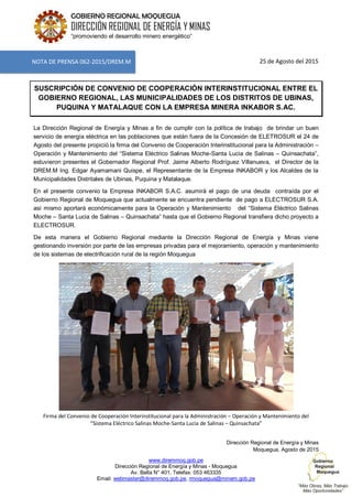 www.diremmoq.gob.pe
Dirección Regional de Energía y Minas - Moquegua
Av. Balta N° 401, Telefax: 053 463335
Email: webmaster@diremmoq.gob.pe, rmoquegua@minem.gob.pe
GOBIERNO REGIONAL MOQUEGUA
DIRECCIÓN REGIONAL DE ENERGÍA Y MINAS
“promoviendo el desarrollo minero energético”
25 de Agosto del 2015
SUSCRIPCIÓN DE CONVENIO DE COOPERACIÓN INTERINSTITUCIONAL ENTRE EL
GOBIERNO REGIONAL, LAS MUNICIPALIDADES DE LOS DISTRITOS DE UBINAS,
PUQUINA Y MATALAQUE CON LA EMPRESA MINERA INKABOR S.AC.
La Dirección Regional de Energía y Minas a fin de cumplir con la política de trabajo de brindar un buen
servicio de energía eléctrica en las poblaciones que están fuera de la Concesión de ELETROSUR el 24 de
Agosto del presente propició la firma del Convenio de Cooperación Interinstitucional para la Administración –
Operación y Mantenimiento del “Sistema Eléctrico Salinas Moche-Santa Lucia de Salinas – Quinsachata”,
estuvieron presentes el Gobernador Regional Prof. Jaime Alberto Rodríguez Villanueva, el Director de la
DREM.M Ing. Edgar Ayamamani Quispe, el Representante de la Empresa INKABOR y los Alcaldes de la
Municipalidades Distritales de Ubinas, Puquina y Matalaque.
En el presente convenio la Empresa INKABOR S.A.C. asumirá el pago de una deuda contraída por el
Gobierno Regional de Moquegua que actualmente se encuentra pendiente de pago a ELECTROSUR S.A.
así mismo aportará económicamente para la Operación y Mantenimiento del “Sistema Eléctrico Salinas
Moche – Santa Lucia de Salinas – Quinsachata” hasta que el Gobierno Regional transfiera dicho proyecto a
ELECTROSUR.
De esta manera el Gobierno Regional mediante la Dirección Regional de Energía y Minas viene
gestionando inversión por parte de las empresas privadas para el mejoramiento, operación y mantenimiento
de los sistemas de electrificación rural de la región Moquegua
Firma del Convenio de Cooperación Interinstitucional para la Administración – Operación y Mantenimiento del
“Sistema Eléctrico Salinas Moche-Santa Lucia de Salinas – Quinsachata”
Dirección Regional de Energía y Minas
Moquegua, Agosto de 2015
NOTA DE PRENSA 062-2015/DREM.M
 