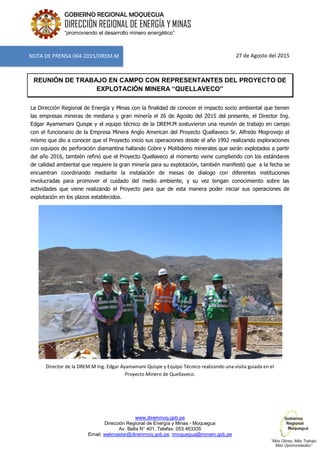 www.diremmoq.gob.pe
Dirección Regional de Energía y Minas - Moquegua
Av. Balta N° 401, Telefax: 053 463335
Email: webmaster@diremmoq.gob.pe, rmoquegua@minem.gob.pe
GOBIERNO REGIONAL MOQUEGUA
DIRECCIÓN REGIONAL DE ENERGÍA Y MINAS
“promoviendo el desarrollo minero energético”
27 de Agosto del 2015
REUNIÓN DE TRABAJO EN CAMPO CON REPRESENTANTES DEL PROYECTO DE
EXPLOTACIÓN MINERA “QUELLAVECO”
La Dirección Regional de Energía y Minas con la finalidad de conocer el impacto socio ambiental que tienen
las empresas mineras de mediana y gran minería el 26 de Agosto del 2015 del presente, el Director Ing.
Edgar Ayamamani Quispe y el equipo técnico de la DREM.M sostuvieron una reunión de trabajo en campo
con el funcionario de la Empresa Minera Anglo American del Proyecto Quellaveco Sr. Alfredo Mogrovejo el
mismo que dio a conocer que el Proyecto inicio sus operaciones desde el año 1992 realizando exploraciones
con equipos de perforación diamantina hallando Cobre y Molibdeno minerales que serán explotados a partir
del año 2016, también refirió que el Proyecto Quellaveco al momento viene cumpliendo con los estándares
de calidad ambiental que requiere la gran minería para su explotación, también manifestó que a la fecha se
encuentran coordinando mediante la instalación de mesas de dialogo con diferentes instituciones
involucradas para promover el cuidado del medio ambiente, y su vez tengan conocimiento sobre las
actividades que viene realizando el Proyecto para que de esta manera poder iniciar sus operaciones de
explotación en los plazos establecidos.
Director de la DREM.M Ing. Edgar Ayamamani Quispe y Equipo Técnico realizando una visita guiada en el
Proyecto Minero de Quellaveco.
NOTA DE PRENSA 064-2015/DREM.M
 