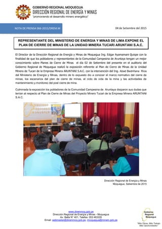 www.diremmoq.gob.pe
Dirección Regional de Energía y Minas - Moquegua
Av. Balta N° 401, Telefax: 053 463335
Email: webmaster@diremmoq.gob.pe, rmoquegua@minem.gob.pe
GOBIERNO REGIONAL MOQUEGUA
DIRECCIÓN REGIONAL DE ENERGÍA Y MINAS
“promoviendo el desarrollo minero energético”
04 de Setiembre del 2015
REPRESENTANTE DEL MINISTERIO DE ENERGIA Y MINAS DE LIMA EXPONE EL
PLAN DE CIERRE DE MINAS DE LA UNIDAD MINERA TUCARI ARUNTANI S.A.C.
El Director de la Dirección Regional de Energía y Minas de Moquegua Ing. Edgar Ayamamani Quispe con la
finalidad de que los pobladores y representantes de la Comunidad Campesina de Aruntaya tengan un mejor
conocimiento sobre Planes de Cierre de Minas el día 02 de Setiembre del presente en el auditorio del
Gobierno Regional de Moquegua realizó la exposición referente al Plan de Cierre de Minas de la Unidad
Minera de Tucari de la Empresa Minera ARUNTANI S.A.C. con la intervención del Ing. Abad Bedriñana Ríos
del Ministerio de Energía y Minas, dentro de lo expuesto dio a conocer el marco normativo del cierre de
minas, los escenarios del plan de cierre de minas, el ciclo de vida de la mina y las actividades de
mantenimiento y monitoreo del post cierre de mina.
Culminada la exposición los pobladores de la Comunidad Campesina de Aruntaya disiparon sus dudas que
tenían al respecto al Plan de Cierre de Minas del Proyecto Minero Tucari de la Empresa Minera ARUNTANI
S.A.C.
Dirección Regional de Energía y Minas
Moquegua, Setiembre de 2015
NOTA DE PRENSA 066-2015/DREM.M
 