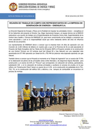 www.diremmoq.gob.pe
Dirección Regional de Energía y Minas - Moquegua
Av. Balta N° 401, Telefax: 053 463335
Email: webmaster@diremmoq.gob.pe, rmoquegua@minem.gob.pe
GOBIERNO REGIONAL MOQUEGUA
DIRECCIÓN REGIONAL DE ENERGÍA Y MINAS
“promoviendo el desarrollo minero energético”
04 de Setiembre del 2015
REUNIÓN DE TRABAJO EN CAMPO CON REPRESENTANTES DE LA EMPRESA DE
GENERACIÓN DE ENERGÍA – ENERSUR S.A.
La Dirección Regional de Energía y Minas con la finalidad de impulsar las actividades minero – energéticas el
03 de Setiembre del presente el Director Ing. Edgar Ayamamani Quispe y el equipo técnico de la DREM.M
sostuvieron una reunión de trabajo con el Superintendente de Proyectos Jimmy Aoki, Superintendente de la
Central Jairo Castillo y Técnicos de ENERSUR S.A. para tener conocimiento de los trabajos y proyectos que
viene ejecutando y cuál es la responsabilidad social que viene realizando dentro del área de influencia
directa de sus proyectos.
Los representantes de ENERSUR dieron a conocer que la empresa tiene 18 años de operación con una
inversión de 2,100 millones de dólares en nuestro país y que en la Provincia de Ilo se está ejecutando el
Proyecto del Nodo Energético del Sur Planta de Ilo (Proyecto NEPI) el Proyecto consiste en la construcción
de una Central Térmica con 03 turbinas dual fuel (Diesel 85 y Gas Natural) con una capacidad neta
garantizada de 677 MW operando con Diesel de 85 y 705 MW de potencia neta esperada operando con gas
natural.
También dieron a conocer que el Proyecto al momento en la “Etapa de Ingeniería” con un avance del 77.9%
en la elaboración de planos de las principales obras civiles liberadas y de diagramas lógicos liberados para
construcción y un avance de 63% en “Procura” que corresponde a la colocación de turbinas, generadores,
subestación GIS y en la colocación de turbinas principales y auxiliares en proceso de prueba, en lo que
refiere a la “Construcción Física” tienen un avance de un 4.4% en la construcción de pedestales de la TG1,
TG2, TG, en la construcción del edificio GIS y eléctrico y los tanques de combustible se encuentran en
proceso de montaje.
Dirección Regional de Energía y Minas
Moquegua, Setiembre de 2015
NOTA DE PRENSA 067-2015/DREM.M
 