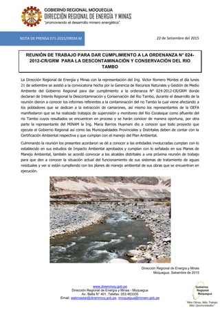 www.diremmoq.gob.pe
Dirección Regional de Energía y Minas - Moquegua
Av. Balta N° 401, Telefax: 053 463335
Email: webmaster@diremmoq.gob.pe, rmoquegua@minem.gob.pe
GOBIERNO REGIONAL MOQUEGUA
DIRECCIÓN REGIONAL DE ENERGÍA Y MINAS
“promoviendo el desarrollo minero energético”
22 de Setiembre del 2015
REUNIÓN DE TRABAJO PARA DAR CUMPLIMIENTO A LA ORDENANZA N° 024-
2012-CR/GRM PARA LA DESCONTAMINACIÓN Y CONSERVACIÓN DEL RIO
TAMBO
La Dirección Regional de Energía y Minas con la representación del Ing. Victor Romero Montes el día lunes
21 de setiembre se asistió a la convocatoria hecha por la Gerencia de Recursos Naturales y Gestión de Medio
Ambiente del Gobierno Regional para dar cumplimiento a la ordenanza N° 024-2012-CR/GRM donde
declaran de Interés Regional la Descontaminación y Conservación del Rio Tambo, durante el desarrollo de la
reunión dieron a conocer los informes referentes a la contaminación del rio Tambo la cual viene afectando a
los pobladores que se dedican a la extracción de camarones, así mismo los representantes de la OEFA
manifestaron que se ha realizado trabajos de supervisión y monitoreo del Rio Coralaque como afluente del
rio Tambo cuyos resultados se encuentran en proceso y se harán conocer de manera oportuna, por otra
parte la representante del MINAM la Ing. Maria Barrios Huamani dio a conocer que todo proyecto que
ejecute el Gobierno Regional así como las Municipalidades Provinciales y Distritales deben de contar con la
Certificación Ambiental respectiva y que cumplan con el manejo del Plan Ambiental.
Culminando la reunión los presentes acordaron se dé a conocer a las entidades involucradas cumplan con lo
establecido en sus estudios de Impacto Ambiental aprobados y cumplan con lo señalado en sus Planes de
Manejo Ambiental, también se acordó convocar a los alcaldes distritales a una próxima reunión de trabajo
para que den a conocer la situación actual del funcionamiento de sus sistemas de tratamiento de aguas
residuales y ver si están cumpliendo con los planes de manejo ambiental de sus obras que se encuentran en
ejecución.
Dirección Regional de Energía y Minas
Moquegua, Setiembre de 2015
NOTA DE PRENSA 071-2015/DREM.M
 