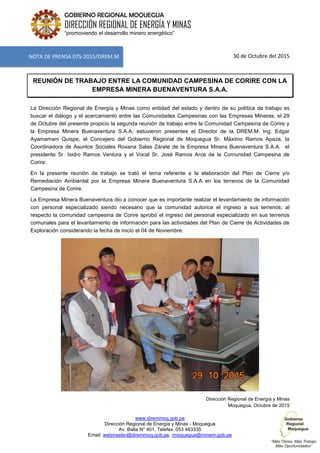 www.diremmoq.gob.pe
Dirección Regional de Energía y Minas - Moquegua
Av. Balta N° 401, Telefax: 053 463335
Email: webmaster@diremmoq.gob.pe, rmoquegua@minem.gob.pe
GOBIERNO REGIONAL MOQUEGUA
DIRECCIÓN REGIONAL DE ENERGÍA Y MINAS
“promoviendo el desarrollo minero energético”
30 de Octubre del 2015
REUNIÓN DE TRABAJO ENTRE LA COMUNIDAD CAMPESINA DE CORIRE CON LA
EMPRESA MINERA BUENAVENTURA S.A.A.
La Dirección Regional de Energía y Minas como entidad del estado y dentro de su política de trabajo es
buscar el diálogo y el acercamiento entre las Comunidades Campesinas con las Empresas Mineras, el 29
de Octubre del presente propicio la segunda reunión de trabajo entre la Comunidad Campesina de Corire y
la Empresa Minera Buenaventura S.A.A; estuvieron presentes el Director de la DREM.M. Ing. Edgar
Ayamamani Quispe, el Concejero del Gobierno Regional de Moquegua Sr. Máximo Ramos Apaza, la
Coordinadora de Asuntos Sociales Roxana Salas Zárate de la Empresa Minera Buenaventura S.A.A. el
presidente Sr. Isidro Ramos Ventura y el Vocal Sr. José Ramos Arce de la Comunidad Campesina de
Corire.
En la presente reunión de trabajo se trató el tema referente a la elaboración del Plan de Cierre y/o
Remediación Ambiental por la Empresa Minera Buenaventura S.A.A en los terrenos de la Comunidad
Campesina de Corire.
La Empresa Minera Buenaventura dio a conocer que es importante realizar el levantamiento de información
con personal especializado siendo necesario que la comunidad autorice el ingreso a sus terrenos; al
respecto la comunidad campesina de Corire aprobó el ingreso del personal especializado en sus terrenos
comunales para el levantamiento de información para las actividades del Plan de Cierre de Actividades de
Exploración considerando la fecha de inicio el 04 de Noviembre.
Dirección Regional de Energía y Minas
Moquegua, Octubre de 2015
NOTA DE PRENSA 075-2015/DREM.M
 
