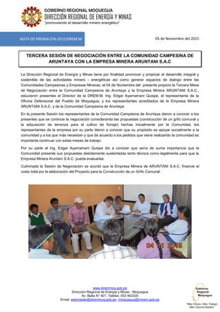 www.diremmoq.gob.pe
Dirección Regional de Energía y Minas - Moquegua
Av. Balta N° 401, Telefax: 053 463335
Email: webmaster@diremmoq.gob.pe, rmoquegua@minem.gob.pe
GOBIERNO REGIONAL MOQUEGUA
DIRECCIÓN REGIONAL DE ENERGÍA Y MINAS
“promoviendo el desarrollo minero energético”
05 de Noviembre del 2015
TERCERA SESIÓN DE NEGOCIACIÓN ENTRE LA COMUNIDAD CAMPESINA DE
ARUNTAYA CON LA EMPRESA MINERA ARUNTANI S.A.C
La Dirección Regional de Energía y Minas tiene por finalidad promover y propiciar el desarrollo integral y
sostenible de las actividades minero - energéticas así como generar espacios de dialogo entre las
Comunidades Campesinas y Empresas Mineras; el 04 de Noviembre del presente propicio la Tercera Mesa
de Negociación entre la Comunidad Campesina de Aruntaya y la Empresa Minera ARUNTANI S.A.C.,
estuvieron presentes el Director de la DREM.M. Ing. Edgar Ayamamani Quispe, el representante de la
Oficina Defensorial del Pueblo de Moquegua, y los representantes acreditados de la Empresa Minera
ARUNTANI S.A.C. y de la Comunidad Campesina de Aruntaya.
En la presente Sesión los representantes de la Comunidad Campesina de Aruntaya dieron a conocer a los
presentes que se continúe la negociación considerando las propuestas (construcción de un grifo comunal y
la adquisición de terrenos para el cultivo de forraje) hechas inicialmente por la Comunidad, los
representantes de la empresa por su parte dieron a conocer que su propósito es apoyar socialmente a la
comunidad y a los que más necesitan y que de acuerdo a los pedidos que viene realizando la comunidad es
importante continuar con estas mesas de trabajo.
Por su parte el Ing. Edgar Ayamamani Quispe dio a conocer que sería de suma importancia que la
Comunidad presente sus propuestas debidamente sustentadas tanto técnica como legalmente para que la
Empresa Minera Aruntani S.A.C. pueda evaluarlas.
Culminada la Sesión de Negociación se acordó que la Empresa Minera de ARUNTANI S.A.C. financie el
costo total por la elaboración del Proyecto para la Construcción de un Grifo Comunal.
NOTA DE PRENSA 076-2015/DREM.M
 