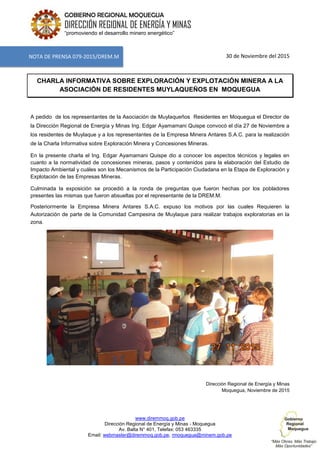 www.diremmoq.gob.pe
Dirección Regional de Energía y Minas - Moquegua
Av. Balta N° 401, Telefax: 053 463335
Email: webmaster@diremmoq.gob.pe, rmoquegua@minem.gob.pe
GOBIERNO REGIONAL MOQUEGUA
DIRECCIÓN REGIONAL DE ENERGÍA Y MINAS
“promoviendo el desarrollo minero energético”
30 de Noviembre del 2015
CHARLA INFORMATIVA SOBRE EXPLORACIÓN Y EXPLOTACIÓN MINERA A LA
ASOCIACIÓN DE RESIDENTES MUYLAQUEÑOS EN MOQUEGUA
A pedido de los representantes de la Asociación de Muylaqueños Residentes en Moquegua el Director de
la Dirección Regional de Energía y Minas Ing. Edgar Ayamamani Quispe convocó el día 27 de Noviembre a
los residentes de Muylaque y a los representantes de la Empresa Minera Antares S.A.C. para la realización
de la Charla Informativa sobre Exploración Minera y Concesiones Mineras.
En la presente charla el Ing. Edgar Ayamamani Quispe dio a conocer los aspectos técnicos y legales en
cuanto a la normatividad de concesiones mineras, pasos y contenidos para la elaboración del Estudio de
Impacto Ambiental y cuáles son los Mecanismos de la Participación Ciudadana en la Etapa de Exploración y
Explotación de las Empresas Mineras.
Culminada la exposición se procedió a la ronda de preguntas que fueron hechas por los pobladores
presentes las mismas que fueron absueltas por el representante de la DREM.M.
Posteriormente la Empresa Minera Antares S.A.C. expuso los motivos por las cuales Requieren la
Autorización de parte de la Comunidad Campesina de Muylaque para realizar trabajos exploratorias en la
zona.
Dirección Regional de Energía y Minas
Moquegua, Noviembre de 2015
NOTA DE PRENSA 079-2015/DREM.M
 