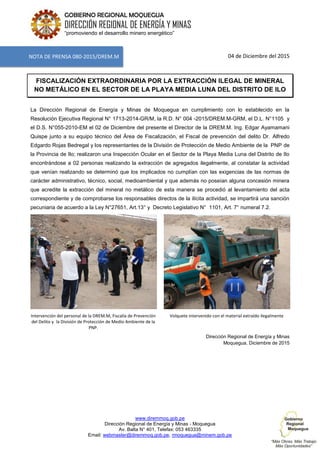 www.diremmoq.gob.pe
Dirección Regional de Energía y Minas - Moquegua
Av. Balta N° 401, Telefax: 053 463335
Email: webmaster@diremmoq.gob.pe, rmoquegua@minem.gob.pe
GOBIERNO REGIONAL MOQUEGUA
DIRECCIÓN REGIONAL DE ENERGÍA Y MINAS
“promoviendo el desarrollo minero energético”
04 de Diciembre del 2015
FISCALIZACIÓN EXTRAORDINARIA POR LA EXTRACCIÓN ILEGAL DE MINERAL
NO METÁLICO EN EL SECTOR DE LA PLAYA MEDIA LUNA DEL DISTRITO DE ILO
La Dirección Regional de Energía y Minas de Moquegua en cumplimiento con lo establecido en la
Resolución Ejecutiva Regional N° 1713-2014-GR/M, la R.D. N° 004 -2015/DREM.M-GRM, el D.L. N°1105 y
el D.S. N°055-2010-EM el 02 de Diciembre del presente el Director de la DREM.M. Ing. Edgar Ayamamani
Quispe junto a su equipo técnico del Área de Fiscalización, el Fiscal de prevención del delito Dr. Alfredo
Edgardo Rojas Bedregal y los representantes de la División de Protección de Medio Ambiente de la PNP de
la Provincia de Ilo; realizaron una Inspección Ocular en el Sector de la Playa Media Luna del Distrito de Ilo
encontrándose a 02 personas realizando la extracción de agregados ilegalmente, al constatar la actividad
que venían realizando se determinó que los implicados no cumplían con las exigencias de las normas de
carácter administrativo, técnico, social, medioambiental y que además no poseían alguna concesión minera
que acredite la extracción del mineral no metálico de esta manera se procedió al levantamiento del acta
correspondiente y de comprobarse los responsables directos de la ilícita actividad, se impartirá una sanción
pecuniaria de acuerdo a la Ley N°27651, Art.13° y Decreto Legislativo N° 1101, Art. 7° numeral 7.2.
Intervención del personal de la DREM.M, Fiscalía de Prevención
del Delito y la División de Protección de Medio Ambiente de la
PNP.
Volquete intervenido con el material extraído ilegalmente
Dirección Regional de Energía y Minas
Moquegua, Diciembre de 2015
NOTA DE PRENSA 080-2015/DREM.M
 